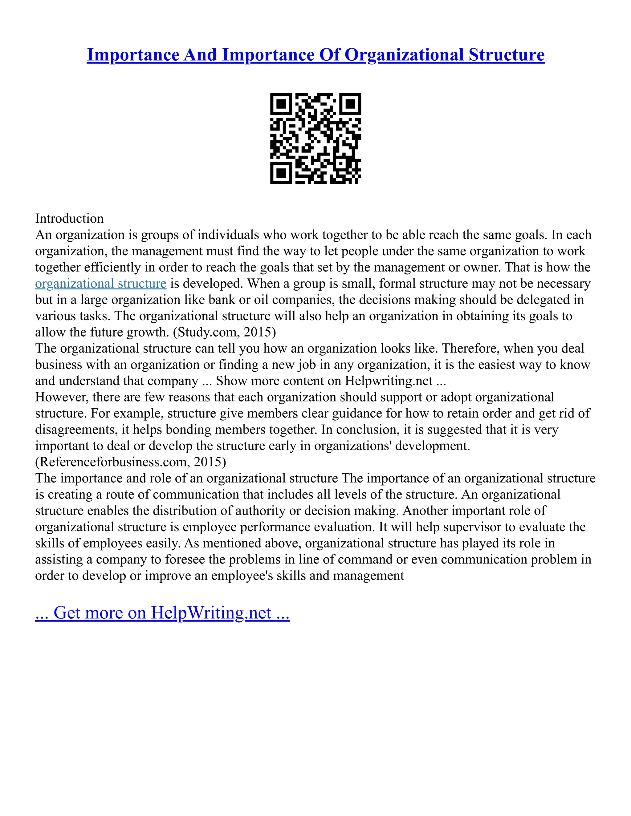Importance And Importance Of Organizational Structure
Introduction
An organization is groups of individuals who work together to be able reach the same goals. In each
organization, the management must find the way to let people under the same organization to work
together efficiently in order to reach the goals that set by the management or owner. That is how the
organizational structure is developed. When a group is small, formal structure may not be necessary
but in a large organization like bank or oil companies, the decisions making should be delegated in
various tasks. The organizational structure will also help an organization in obtaining its goals to
allow the future growth. (Study.com, 2015)
The organizational structure can tell you how an organization looks like. Therefore, when you deal
business with an organization or finding a new job in any organization, it is the easiest way to know
and understand that company ... Show more content on Helpwriting.net ...
However, there are few reasons that each organization should support or adopt organizational
structure. For example, structure give members clear guidance for how to retain order and get rid of
disagreements, it helps bonding members together. In conclusion, it is suggested that it is very
important to deal or develop the structure early in organizations' development.
(Referenceforbusiness.com, 2015)
The importance and role of an organizational structure The importance of an organizational structure
is creating a route of communication that includes all levels of the structure. An organizational
structure enables the distribution of authority or decision making. Another important role of
organizational structure is employee performance evaluation. It will help supervisor to evaluate the
skills of employees easily. As mentioned above, organizational structure has played its role in
assisting a company to foresee the problems in line of command or even communication problem in
order to develop or improve an employee's skills and management
... Get more on HelpWriting.net ...
 
