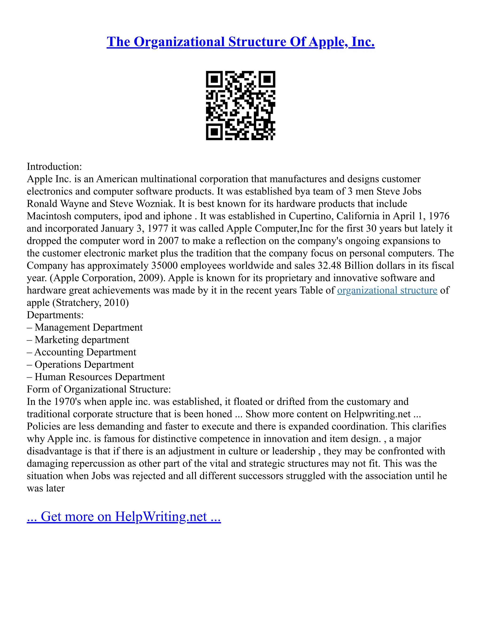The Organizational Structure Of Apple, Inc.
Introduction:
Apple Inc. is an American multinational corporation that manufactures and designs customer
electronics and computer software products. It was established bya team of 3 men Steve Jobs
Ronald Wayne and Steve Wozniak. It is best known for its hardware products that include
Macintosh computers, ipod and iphone . It was established in Cupertino, California in April 1, 1976
and incorporated January 3, 1977 it was called Apple Computer,Inc for the first 30 years but lately it
dropped the computer word in 2007 to make a reflection on the company's ongoing expansions to
the customer electronic market plus the tradition that the company focus on personal computers. The
Company has approximately 35000 employees worldwide and sales 32.48 Billion dollars in its fiscal
year. (Apple Corporation, 2009). Apple is known for its proprietary and innovative software and
hardware great achievements was made by it in the recent years Table of organizational structure of
apple (Stratchery, 2010)
Departments:
– Management Department
– Marketing department
– Accounting Department
– Operations Department
– Human Resources Department
Form of Organizational Structure:
In the 1970's when apple inc. was established, it floated or drifted from the customary and
traditional corporate structure that is been honed ... Show more content on Helpwriting.net ...
Policies are less demanding and faster to execute and there is expanded coordination. This clarifies
why Apple inc. is famous for distinctive competence in innovation and item design. , a major
disadvantage is that if there is an adjustment in culture or leadership , they may be confronted with
damaging repercussion as other part of the vital and strategic structures may not fit. This was the
situation when Jobs was rejected and all different successors struggled with the association until he
was later
... Get more on HelpWriting.net ...
 