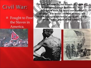 Fought to Free the Slaves in America. “ We are not enemies, but friends. We must not be enemies. Though passion may have strained, it must not break our bonds of affection. The mystic cords of memory will swell when again touched as surely they will be by the better angels of our nature.” 
