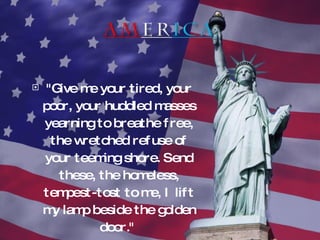 "Give me your tired, your poor, your huddled masses yearning to breathe free, the wretched refuse of your teeming shore. Send these, the homeless, tempest-tost to me, I lift my lamp beside the golden door."  