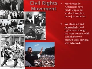 More recently Americans have made leaps and strides towards a more just America. We stood up and  demanded  equal rights even though we were not met with compliance we pushed until our goal was achieved. 