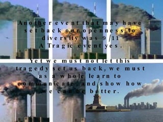 Another event that may have set back our openness to diversity was 9/11 A Tragic event yes. Yet we must not let this tragedy set us back, we must as a whole learn to communicate, and show how we can be better. 