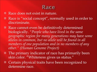 Race does not exist in nature. Race is “social concept”, normally used in order to discriminate. Race cannot even be definitively determined biologically.  "People who have lived in the same geographic region for many generations may have some alleles in common, but no allele will be found in all members of one population and in no members of any other.“ (Human Genome Project) The primary indicator of race has primarily been skin color. “Whiteness gives us status.” Certain physical traits have been recognized to determine race. 