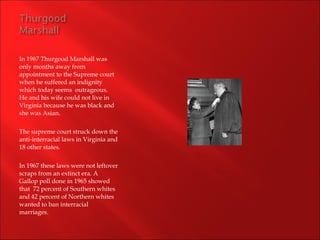 In 1967 Thurgood Marshall was  only months away from appointment to the Supreme court when he suffered an indignity which today seems  outrageous.  He and his wife could not live in Virginia because he was black and she was Asian. The supreme court struck down the anti-interracial laws in Virginia and 18 other states. In 1967 these laws were not leftover scraps from an extinct era. A Gallop poll done in 1965 showed that  72 percent of Southern whites and 42 percent of Northern whites wanted to ban interracial marriages. 