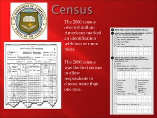 The 2000 census over 6.8 million Americans marked an identification with two or more races. The 2000 census was the first census to allow respondents to choose more than one race. 