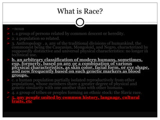 What is Race? – noun  1. a group of persons related by common descent or heredity.  2. a population so related.  3. Anthropology . a. any of the traditional divisions of humankind, the commonest being the Caucasian, Mongoloid, and Negro, characterized by supposedly distinctive and universal physical characteristics: no longer in technical use.  b. an arbitrary classification of modern humans, sometimes, esp. formerly, based on any or a combination of various physical characteristics, as skin color, facial form, or eye shape, and now frequently based on such genetic markers as blood groups.  c. a human population partially isolated reproductively from other populations, whose members share a greater degree of physical and genetic similarity with one another than with other humans.  4. a group of tribes or peoples forming an ethnic stock: the Slavic race.  5. any people united by common history, language, cultural traits, etc 