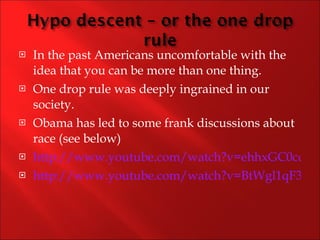 In the past Americans uncomfortable with the idea that you can be more than one thing. One drop rule was deeply ingrained in our society. Obama has led to some frank discussions about race (see below) http://www.youtube.com/watch?v=ehhxGC0cd4E http://www.youtube.com/watch?v=BtWgl1qF3Y0 