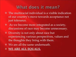 The multiracial individual is a visible indication of our country’s move towards acceptance not just tolerance. As we become more integrated as a society, discussions of race may become unnecessary.  Diversity is not only about race but experiencing various perspectives, values and the thoughts they bring with them. We are all the same underneath. WE ARE ALL EQUALS. 