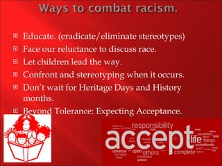 Educate. (eradicate/eliminate stereotypes) Face our reluctance to discuss race. Let children lead the way. Confront and stereotyping when it occurs. Don’t wait for Heritage Days and History months. Beyond Tolerance: Expecting Acceptance. 