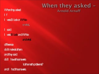 When they asked If  I was Black or  White or what . I said: I was  Black  and White and what difference did it make to them. and they said: did I have the answers   to the math problems?  and I had the answers.  