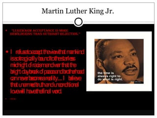 Martin Luther King Jr. “ Lukewarm acceptance is more bewildering than outright rejection.” I refuse to accept the view that mankind is so tragically bound to the starless midnight of racism and war that the bright daybreak of peace and brotherhood can never become a reality.... I believe that unarmed truth and unconditional love will have the final word. (MLK) 
