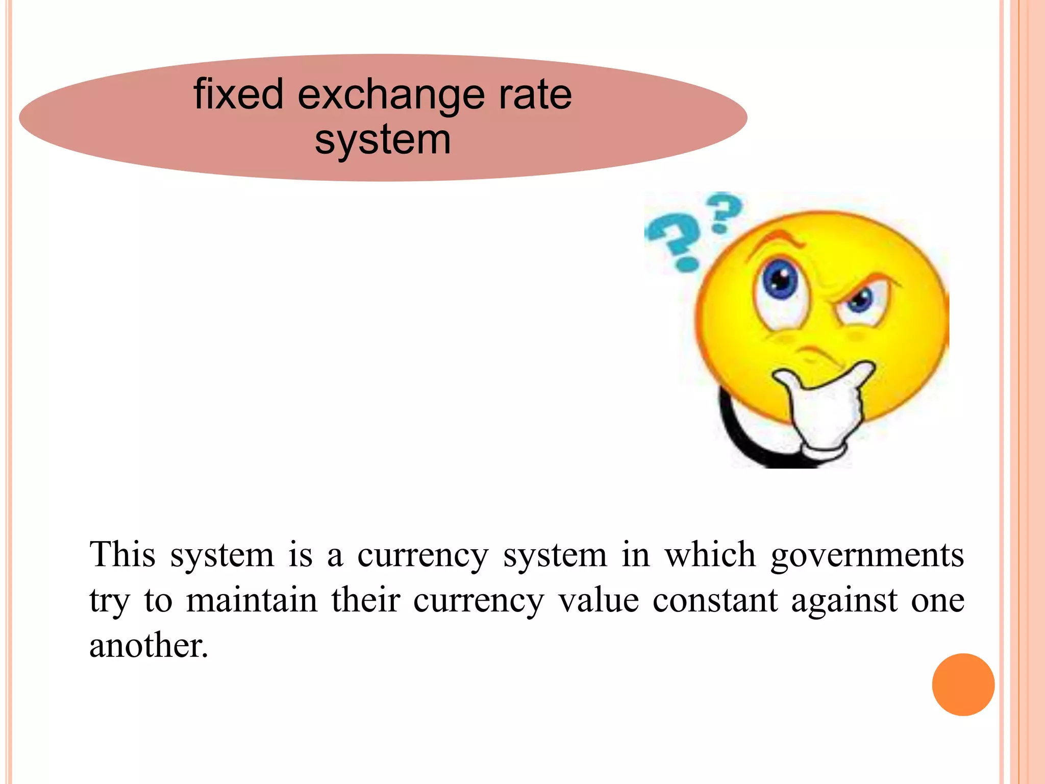 fixed exchange rate
system
This system is a currency system in which governments
try to maintain their currency value constant against one
another.