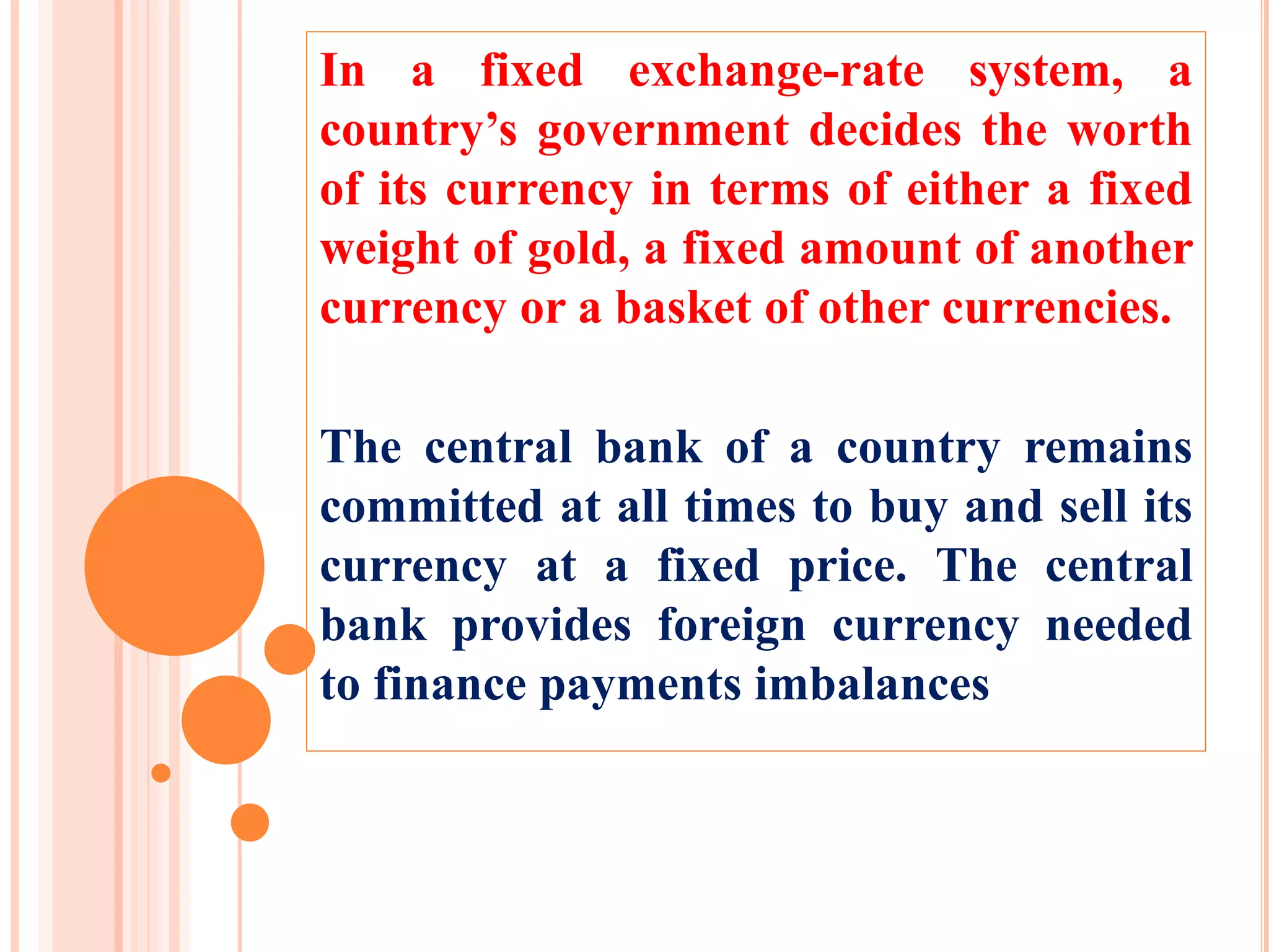 In a fixed exchange-rate system, a
country’s government decides the worth
of its currency in terms of either a fixed
weight of gold, a fixed amount of another
currency or a basket of other currencies.
The central bank of a country remains
committed at all times to buy and sell its
currency at a fixed price. The central
bank provides foreign currency needed
to finance payments imbalances