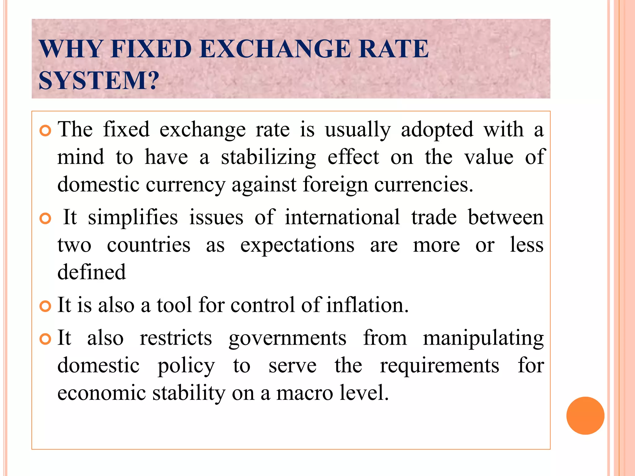WHY FIXED EXCHANGE RATE
SYSTEM?
The fixed exchange rate is usually adopted with a
mind to have a stabilizing effect on the value of
domestic currency against foreign currencies.
It simplifies issues of international trade between
two countries as expectations are more or less
defined
It is also a tool for control of inflation.
It also restricts governments from manipulating
domestic policy to serve the requirements for
economic stability on a macro level.