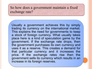 Usually a government achieves this by simply
trading its currency on the international market.
This explains the need for governments to keep
a stock of foreign currency. What usually takes
place here is a kind of speculation game by the
government. If the exchange rate drops, then
the government purchases its own currency and
uses it as a reserve. This creates a demand for
that particular currency and it increases the
price. If the exchange rates rise then the
government sells its currency which results in an
increase in its foreign reserves.
So how does a government maintain a fixed
exchange rate?
 
