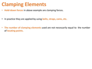 Clamping Elements
• Hold-down forces in above example are clamping forces.
• In practice they are applied by using bolts, straps, cams, etc.
• The number of clamping elements used are not necessarily equal to the number
of locating points.
 