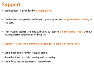 Support
• Some support is provided by locating points.
• The locators only provide sufficient support to ensure the geometrical stability of
the part.
• The locating points are not sufficient to absorb all the acting loads without
causing elastic deformation of the part.
• Support – Sufficient in number and strength to absorb all acting loads.
• Should not interfere with locating points.
• Should not interfere with loading and unloading.
• Shouldn’t produce geometrical redundancy.
 