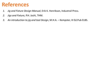 References
1. Jig and Fixture Design Manual, Erik K. Henrikson, Industrail Press.
2. Jigs and Fixture, P.H. Joshi, THM.
3. An introduction to jig and tool Design, M.H.A. – Kempster, III Ed.Pub ELBS.
 