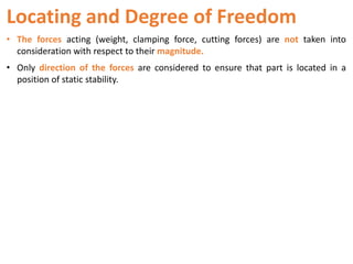 Locating and Degree of Freedom
• The forces acting (weight, clamping force, cutting forces) are not taken into
consideration with respect to their magnitude.
• Only direction of the forces are considered to ensure that part is located in a
position of static stability.
 