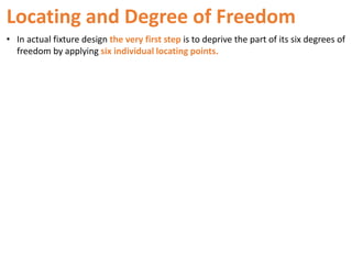 Locating and Degree of Freedom
• In actual fixture design the very first step is to deprive the part of its six degrees of
freedom by applying six individual locating points.
 
