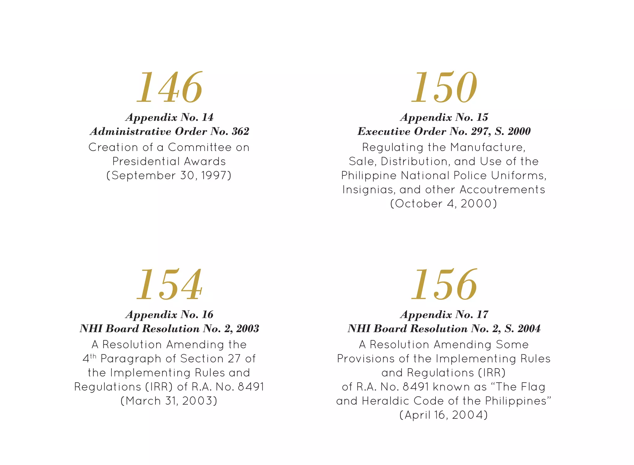 156
A Resolution Amending Some
Provisions of the Implementing Rules
and Regulations (IRR)
of R.A. No. 8491 known as “The Flag
and Heraldic Code of the Philippines”
(April 16, 2004)
Appendix No. 17
NHI Board Resolution No. 2, S. 2004
154
A Resolution Amending the
4th
Paragraph of Section 27 of
the Implementing Rules and
Regulations (IRR) of R.A. No. 8491
(March 31, 2003)
Appendix No. 16
NHI Board Resolution No. 2, 2003
150
Regulating the Manufacture,
Sale, Distribution, and Use of the
Philippine National Police Uniforms,
Insignias, and other Accoutrements
(October 4, 2000)
Appendix No. 15
Executive Order No. 297, S. 2000
146
Creation of a Committee on
Presidential Awards
(September 30, 1997)
Appendix No. 14
Administrative Order No. 362
 