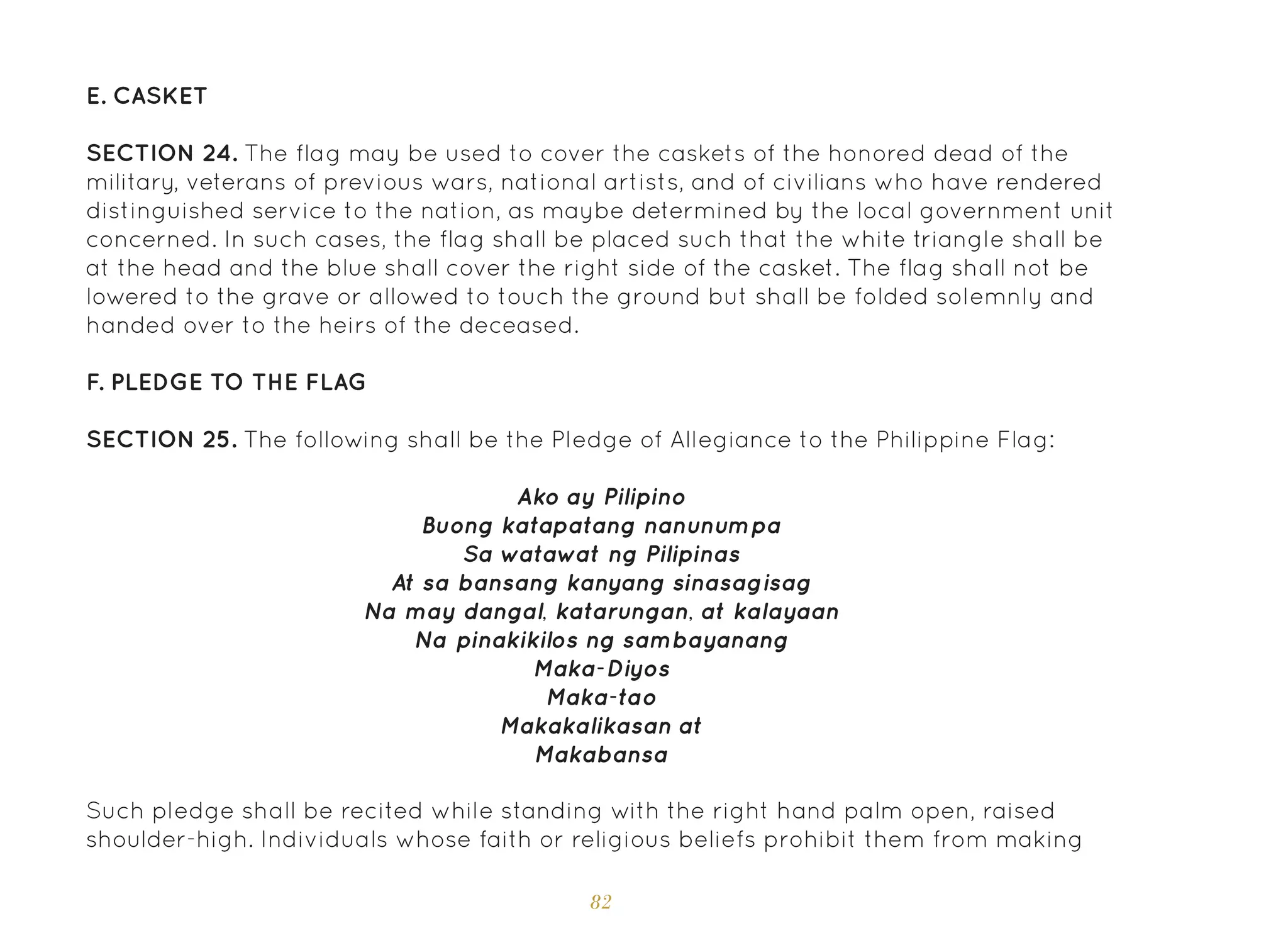 82
E. Casket
SECTION 24. The flag may be used to cover the caskets of the honored dead of the
military, veterans of previous wars, national artists, and of civilians who have rendered
distinguished service to the nation, as maybe determined by the local government unit
concerned. In such cases, the flag shall be placed such that the white triangle shall be
at the head and the blue shall cover the right side of the casket. The flag shall not be
lowered to the grave or allowed to touch the ground but shall be folded solemnly and
handed over to the heirs of the deceased.
F. Pledge to the Flag
SECTION 25. The following shall be the Pledge of Allegiance to the Philippine Flag:
Ako ay Pilipino
Buong katapatang nanunumpa
Sa watawat ng Pilipinas
At sa bansang kanyang sinasagisag
Na may dangal, katarungan, at kalayaan
Na pinakikilos ng sambayanang
Maka-Diyos
Maka-tao
Makakalikasan at
Makabansa
Such pledge shall be recited while standing with the right hand palm open, raised
shoulder-high. Individuals whose faith or religious beliefs prohibit them from making
 
