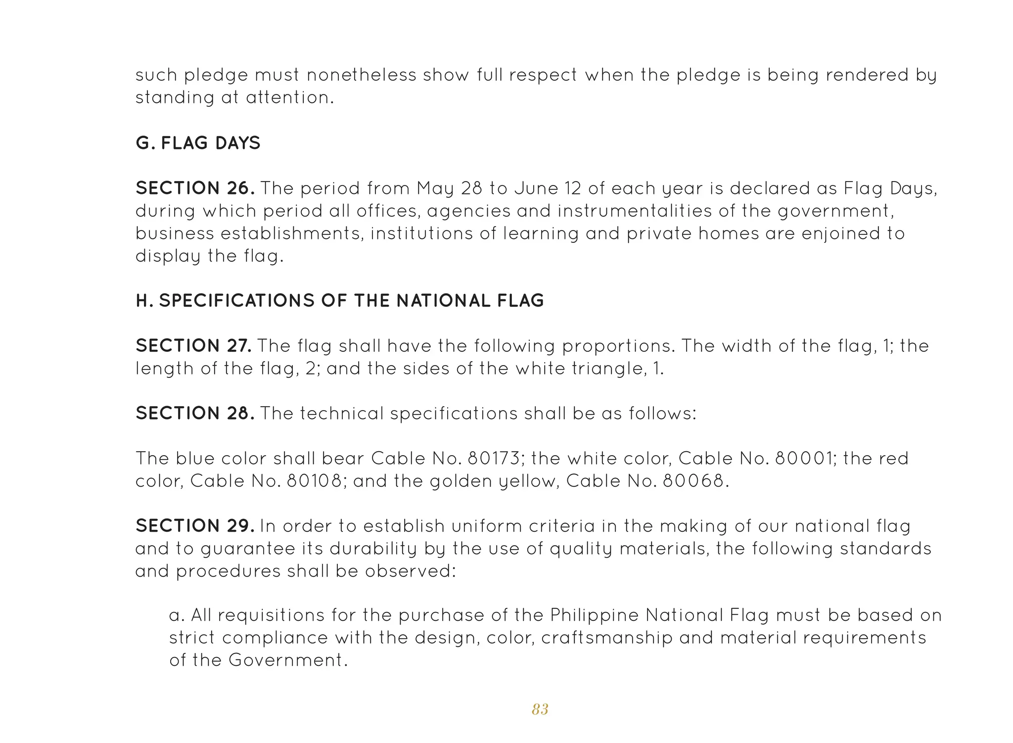 83
such pledge must nonetheless show full respect when the pledge is being rendered by
standing at attention.
G. Flag Days
SECTION 26. The period from May 28 to June 12 of each year is declared as Flag Days,
during which period all offices, agencies and instrumentalities of the government,
business establishments, institutions of learning and private homes are enjoined to
display the flag.
H. Specifications of the National Flag
SECTION 27. The flag shall have the following proportions. The width of the flag, 1; the
length of the flag, 2; and the sides of the white triangle, 1.
SECTION 28. The technical specifications shall be as follows:
The blue color shall bear Cable No. 80173; the white color, Cable No. 80001; the red
color, Cable No. 80108; and the golden yellow, Cable No. 80068.
SECTION 29. In order to establish uniform criteria in the making of our national flag
and to guarantee its durability by the use of quality materials, the following standards
and procedures shall be observed:
a. All requisitions for the purchase of the Philippine National Flag must be based on
strict compliance with the design, color, craftsmanship and material requirements
of the Government.
 