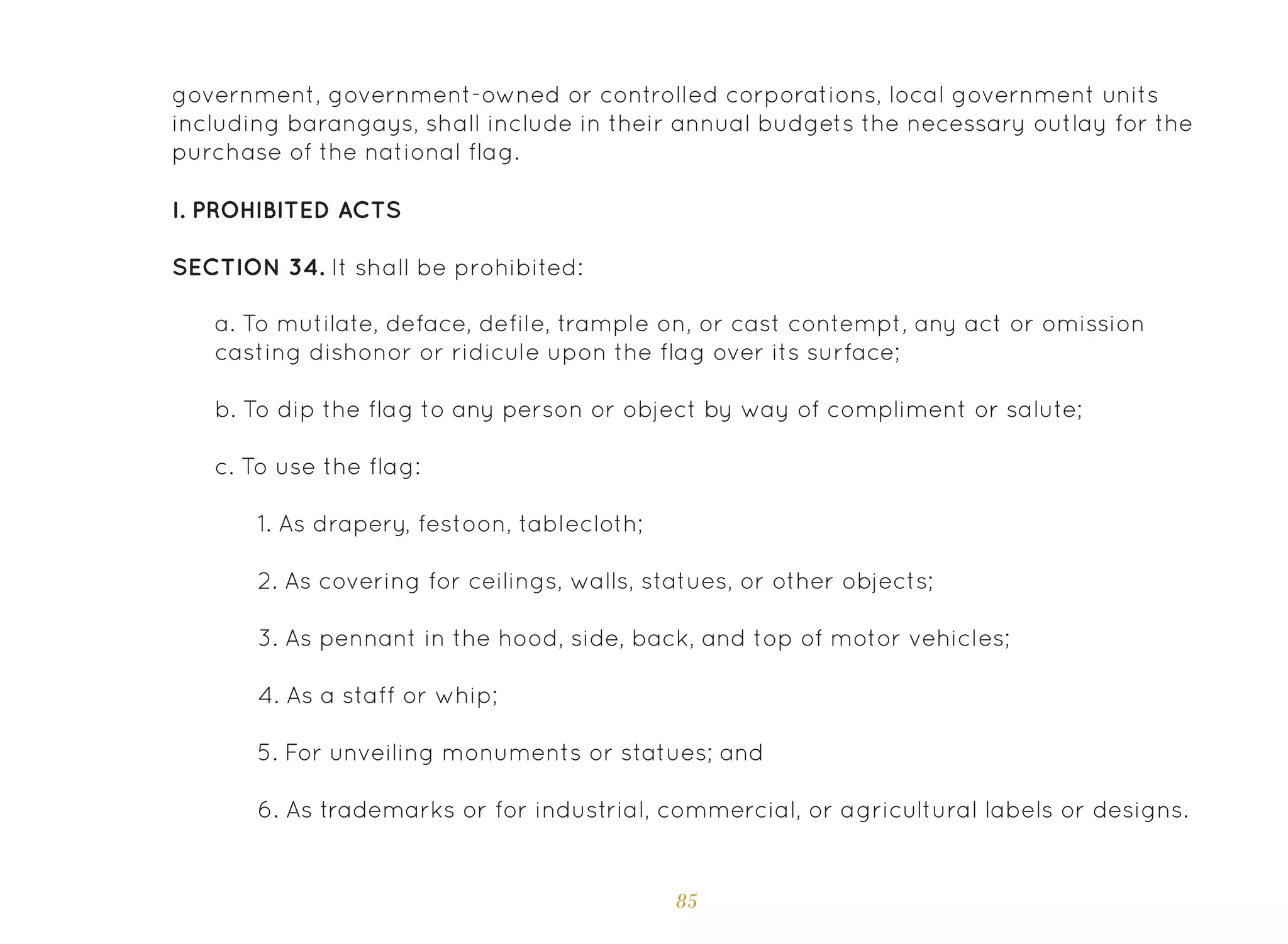 85
government, government-owned or controlled corporations, local government units
including barangays, shall include in their annual budgets the necessary outlay for the
purchase of the national flag.
I. Prohibited Acts
SECTION 34. It shall be prohibited:
a. To mutilate, deface, defile, trample on, or cast contempt, any act or omission
casting dishonor or ridicule upon the flag over its surface;
b. To dip the flag to any person or object by way of compliment or salute;
c. To use the flag:
1. As drapery, festoon, tablecloth;
2. As covering for ceilings, walls, statues, or other objects;
3. As pennant in the hood, side, back, and top of motor vehicles;
4. As a staff or whip;
5. For unveiling monuments or statues; and
6. As trademarks or for industrial, commercial, or agricultural labels or designs.
 