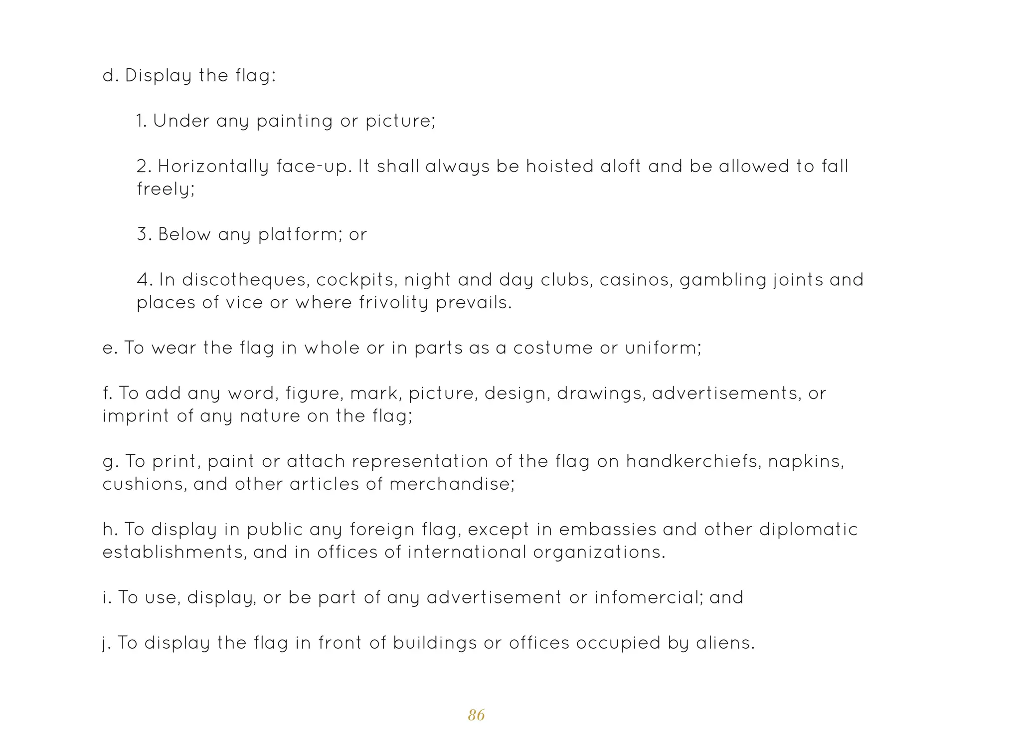 86
d. Display the flag:
1. Under any painting or picture;
2. Horizontally face-up. It shall always be hoisted aloft and be allowed to fall
freely;
3. Below any platform; or
4. In discotheques, cockpits, night and day clubs, casinos, gambling joints and
places of vice or where frivolity prevails.
e. To wear the flag in whole or in parts as a costume or uniform;
f. To add any word, figure, mark, picture, design, drawings, advertisements, or
imprint of any nature on the flag;
g. To print, paint or attach representation of the flag on handkerchiefs, napkins,
cushions, and other articles of merchandise;
h. To display in public any foreign flag, except in embassies and other diplomatic
establishments, and in offices of international organizations.
i. To use, display, or be part of any advertisement or infomercial; and
j. To display the flag in front of buildings or offices occupied by aliens.
 
