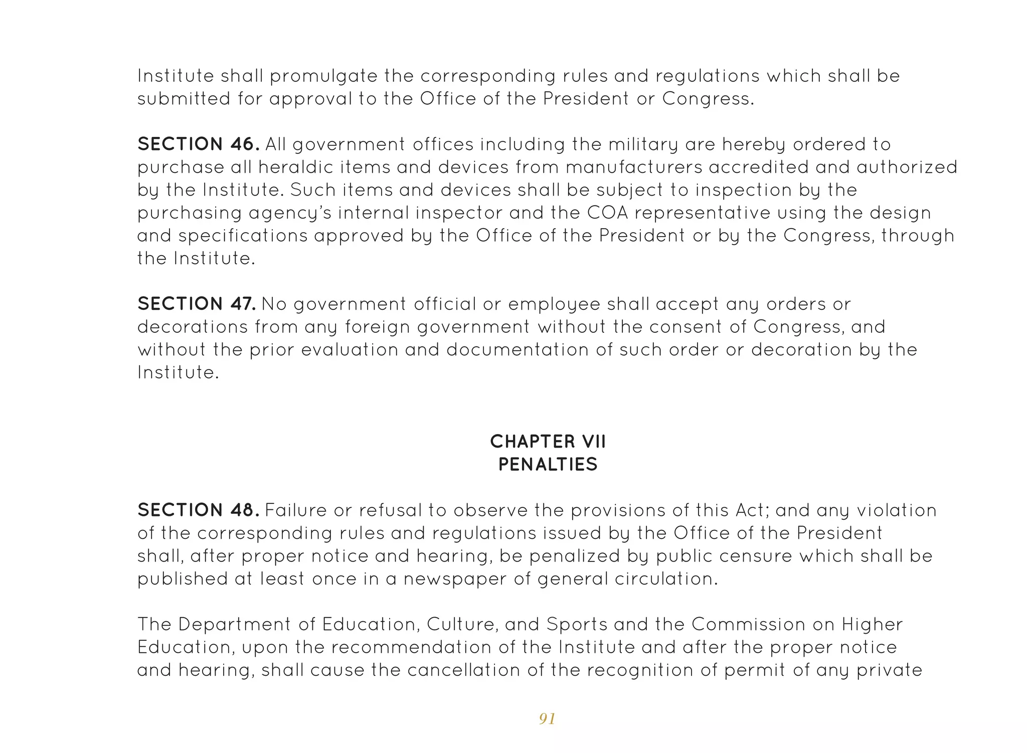 91
CHAPTER VII
PENALTIES
Institute shall promulgate the corresponding rules and regulations which shall be
submitted for approval to the Office of the President or Congress.
SECTION 46. All government offices including the military are hereby ordered to
purchase all heraldic items and devices from manufacturers accredited and authorized
by the Institute. Such items and devices shall be subject to inspection by the
purchasing agency’s internal inspector and the COA representative using the design
and specifications approved by the Office of the President or by the Congress, through
the Institute.
SECTION 47. No government official or employee shall accept any orders or
decorations from any foreign government without the consent of Congress, and
without the prior evaluation and documentation of such order or decoration by the
Institute.
SECTION 48. Failure or refusal to observe the provisions of this Act; and any violation
of the corresponding rules and regulations issued by the Office of the President
shall, after proper notice and hearing, be penalized by public censure which shall be
published at least once in a newspaper of general circulation.
The Department of Education, Culture, and Sports and the Commission on Higher
Education, upon the recommendation of the Institute and after the proper notice
and hearing, shall cause the cancellation of the recognition of permit of any private
 