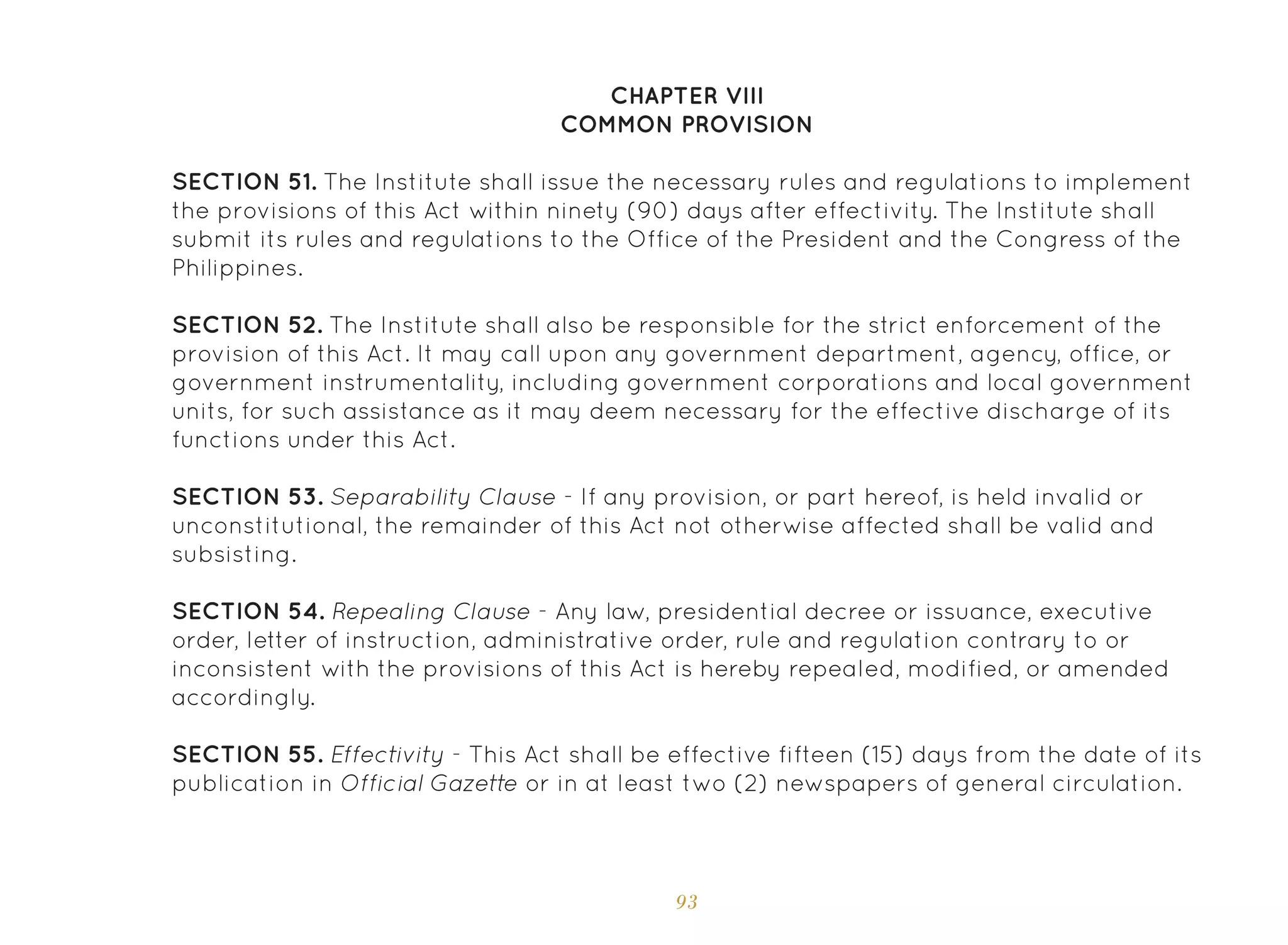 93
CHAPTER VIII
COMMON PROVISION
SECTION 51. The Institute shall issue the necessary rules and regulations to implement
the provisions of this Act within ninety (90) days after effectivity. The Institute shall
submit its rules and regulations to the Office of the President and the Congress of the
Philippines.
SECTION 52. The Institute shall also be responsible for the strict enforcement of the
provision of this Act. It may call upon any government department, agency, office, or
government instrumentality, including government corporations and local government
units, for such assistance as it may deem necessary for the effective discharge of its
functions under this Act.
SECTION 53. Separability Clause - If any provision, or part hereof, is held invalid or
unconstitutional, the remainder of this Act not otherwise affected shall be valid and
subsisting.
SECTION 54. Repealing Clause - Any law, presidential decree or issuance, executive
order, letter of instruction, administrative order, rule and regulation contrary to or
inconsistent with the provisions of this Act is hereby repealed, modified, or amended
accordingly.
SECTION 55. Effectivity - This Act shall be effective fifteen (15) days from the date of its
publication in Official Gazette or in at least two (2) newspapers of general circulation.
 