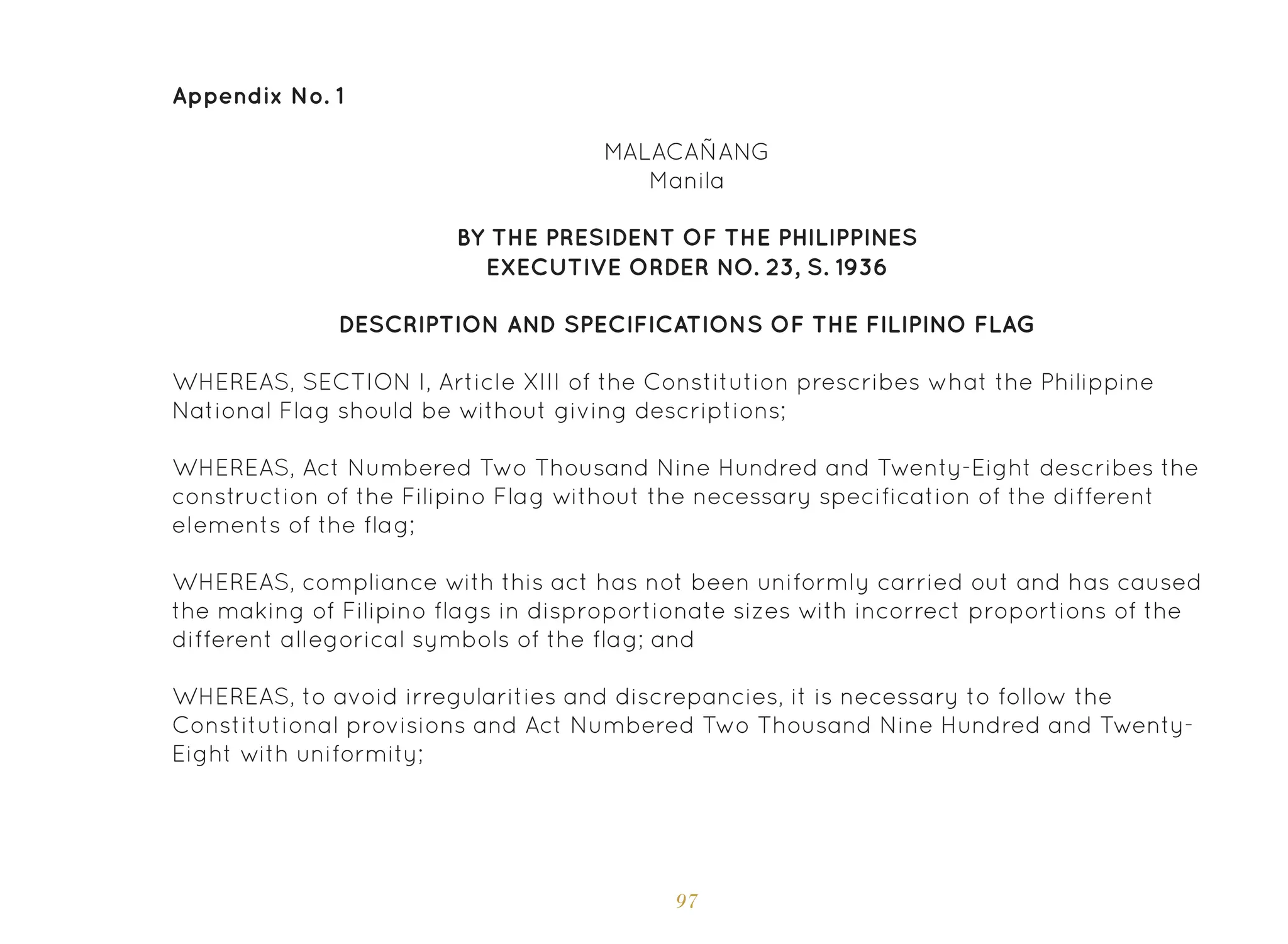 97
Appendix No. 1
MALACAÑANG
Manila
BY THE PRESIDENT OF THE PHILIPPINES
EXECUTIVE ORDER NO. 23, S. 1936
DESCRIPTION AND SPECIFICATIONS OF THE FILIPINO FLAG
WHEREAS, SECTION I, Article XIII of the Constitution prescribes what the Philippine
National Flag should be without giving descriptions;
WHEREAS, Act Numbered Two Thousand Nine Hundred and Twenty-Eight describes the
construction of the Filipino Flag without the necessary specification of the different
elements of the flag;
WHEREAS, compliance with this act has not been uniformly carried out and has caused
the making of Filipino flags in disproportionate sizes with incorrect proportions of the
different allegorical symbols of the flag; and
WHEREAS, to avoid irregularities and discrepancies, it is necessary to follow the
Constitutional provisions and Act Numbered Two Thousand Nine Hundred and Twenty-
Eight with uniformity;
 