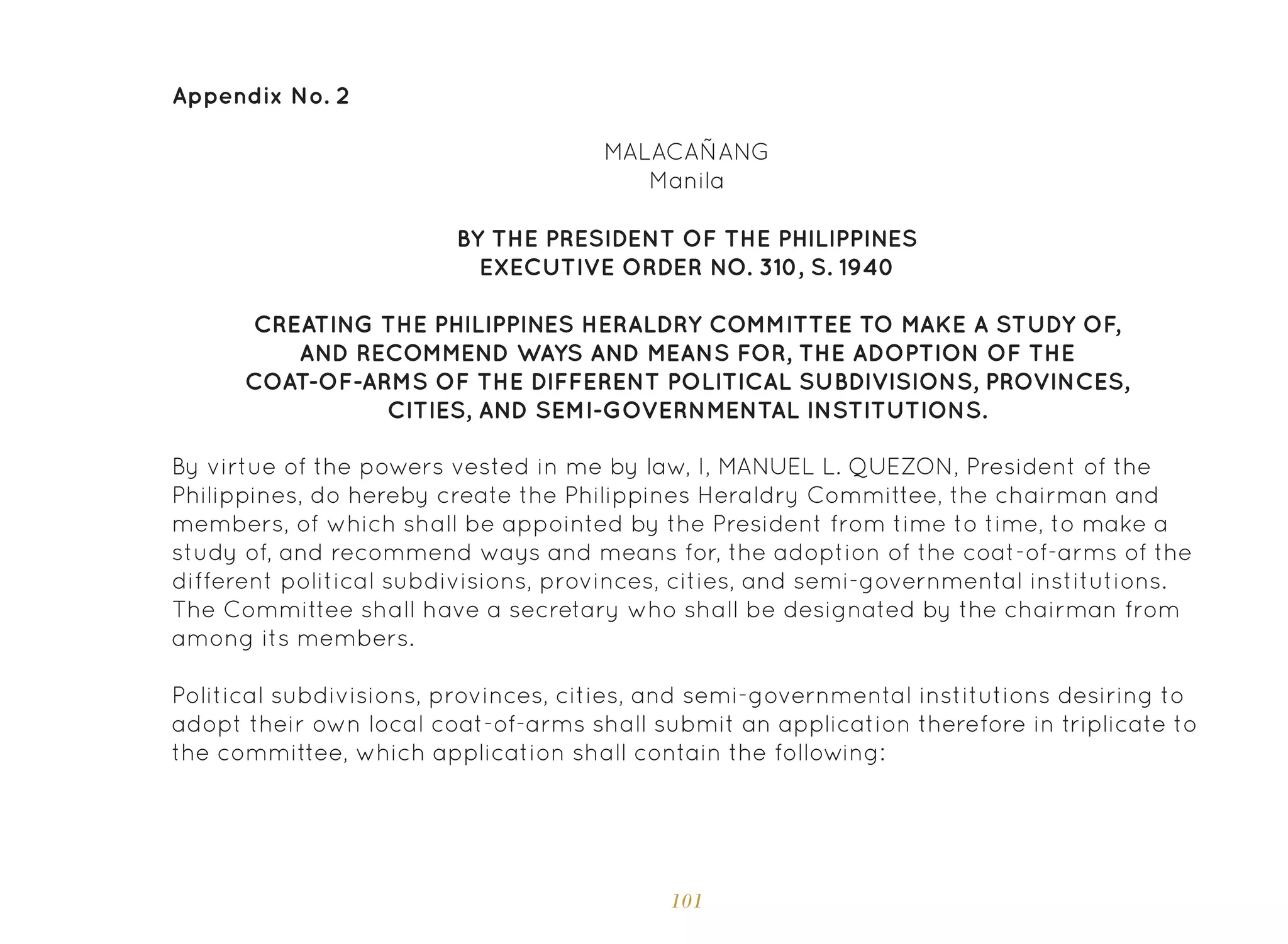 101
Appendix No. 2
MALACAÑANG
Manila
By virtue of the powers vested in me by law, I, MANUEL L. QUEZON, President of the
Philippines, do hereby create the Philippines Heraldry Committee, the chairman and
members, of which shall be appointed by the President from time to time, to make a
study of, and recommend ways and means for, the adoption of the coat-of-arms of the
different political subdivisions, provinces, cities, and semi-governmental institutions.
The Committee shall have a secretary who shall be designated by the chairman from
among its members.
Political subdivisions, provinces, cities, and semi-governmental institutions desiring to
adopt their own local coat-of-arms shall submit an application therefore in triplicate to
the committee, which application shall contain the following:
BY THE PRESIDENT OF THE PHILIPPINES
EXECUTIVE ORDER NO. 310, S. 1940
CREATING THE PHILIPPINES HERALDRY COMMITTEE TO MAKE A STUDY OF,
AND RECOMMEND WAYS AND MEANS FOR, THE ADOPTION OF THE
COAT-OF-ARMS OF THE DIFFERENT POLITICAL SUBDIVISIONS, PROVINCES,
CITIES, AND SEMI-GOVERNMENTAL INSTITUTIONS.
 