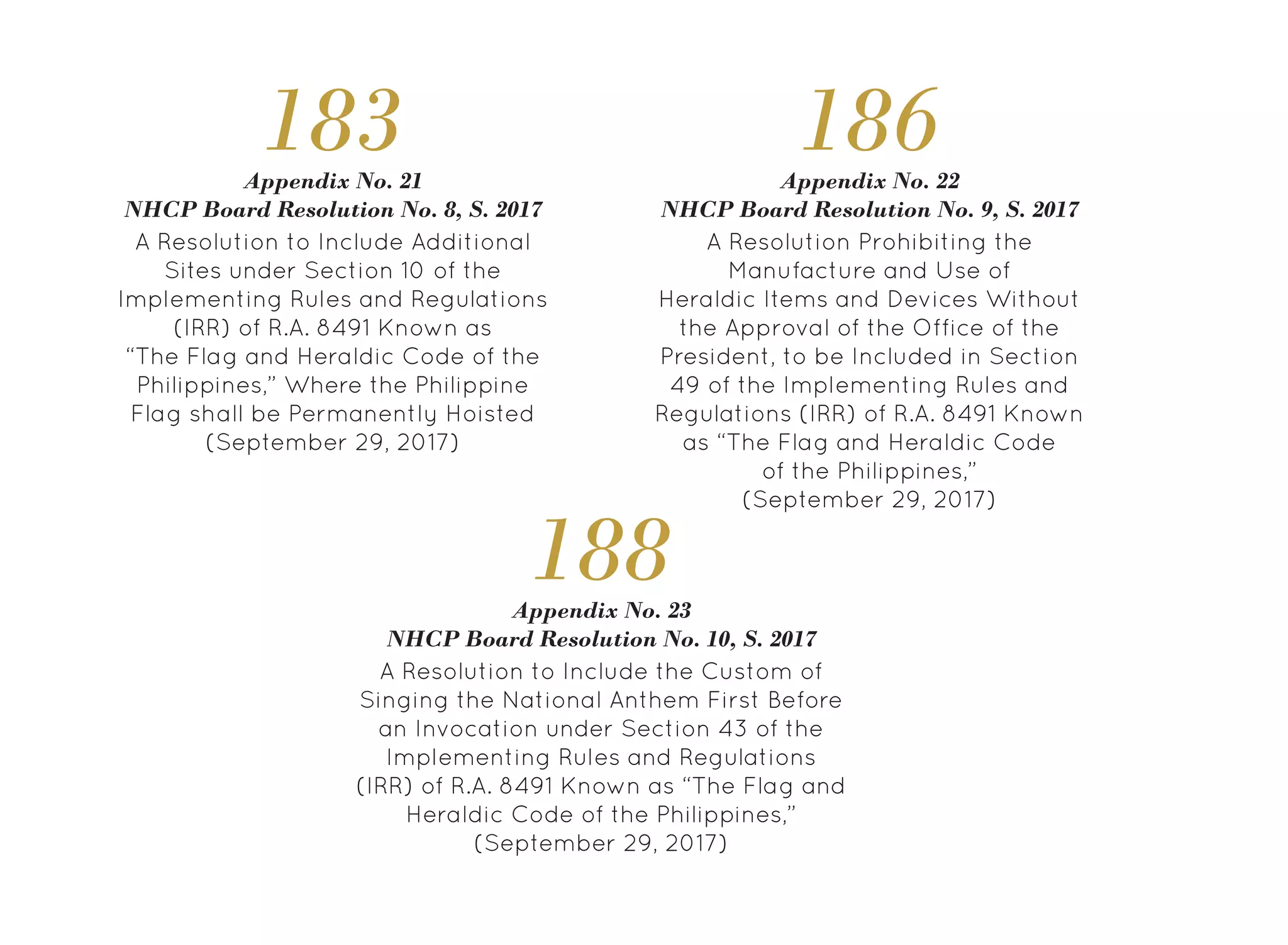 A Resolution to Include Additional
Sites under Section 10 of the
Implementing Rules and Regulations
(IRR) of R.A. 8491 Known as
“The Flag and Heraldic Code of the
Philippines,” Where the Philippine
Flag shall be Permanently Hoisted
(September 29, 2017)
Appendix No. 21
NHCP Board Resolution No. 8, S. 2017
183
A Resolution Prohibiting the
Manufacture and Use of
Heraldic Items and Devices Without
the Approval of the Office of the
President, to be Included in Section
49 of the Implementing Rules and
Regulations (IRR) of R.A. 8491 Known
as “The Flag and Heraldic Code
of the Philippines,”
(September 29, 2017)
Appendix No. 22
NHCP Board Resolution No. 9, S. 2017
186
A Resolution to Include the Custom of
Singing the National Anthem First Before
an Invocation under Section 43 of the
Implementing Rules and Regulations
(IRR) of R.A. 8491 Known as “The Flag and
Heraldic Code of the Philippines,”
(September 29, 2017)
Appendix No. 23
NHCP Board Resolution No. 10, S. 2017
188
 