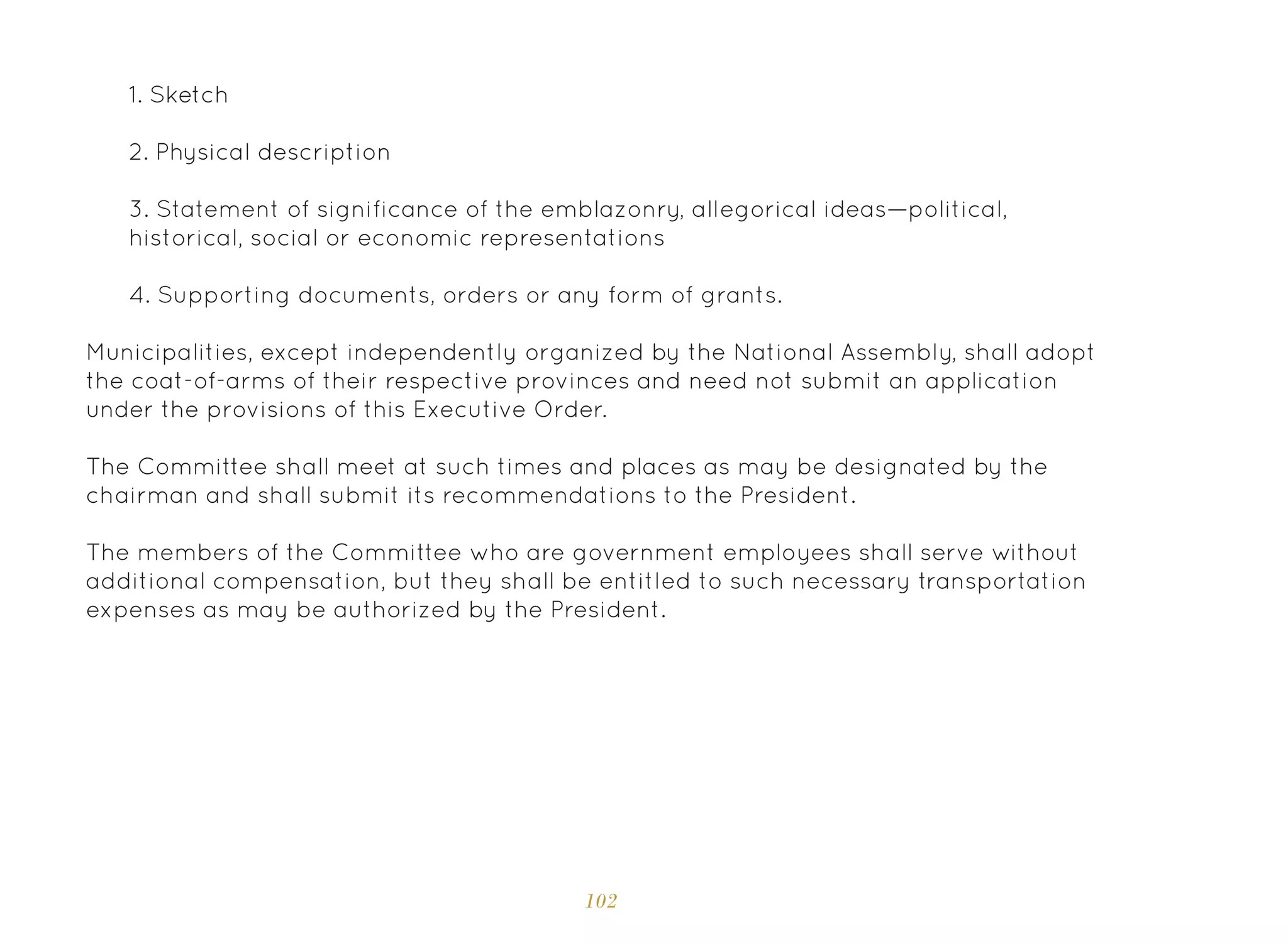 102
1. Sketch
2. Physical description
3. Statement of significance of the emblazonry, allegorical ideas—political,
historical, social or economic representations
4. Supporting documents, orders or any form of grants.
Municipalities, except independently organized by the National Assembly, shall adopt
the coat-of-arms of their respective provinces and need not submit an application
under the provisions of this Executive Order.
The Committee shall meet at such times and places as may be designated by the
chairman and shall submit its recommendations to the President.
The members of the Committee who are government employees shall serve without
additional compensation, but they shall be entitled to such necessary transportation
expenses as may be authorized by the President.
 