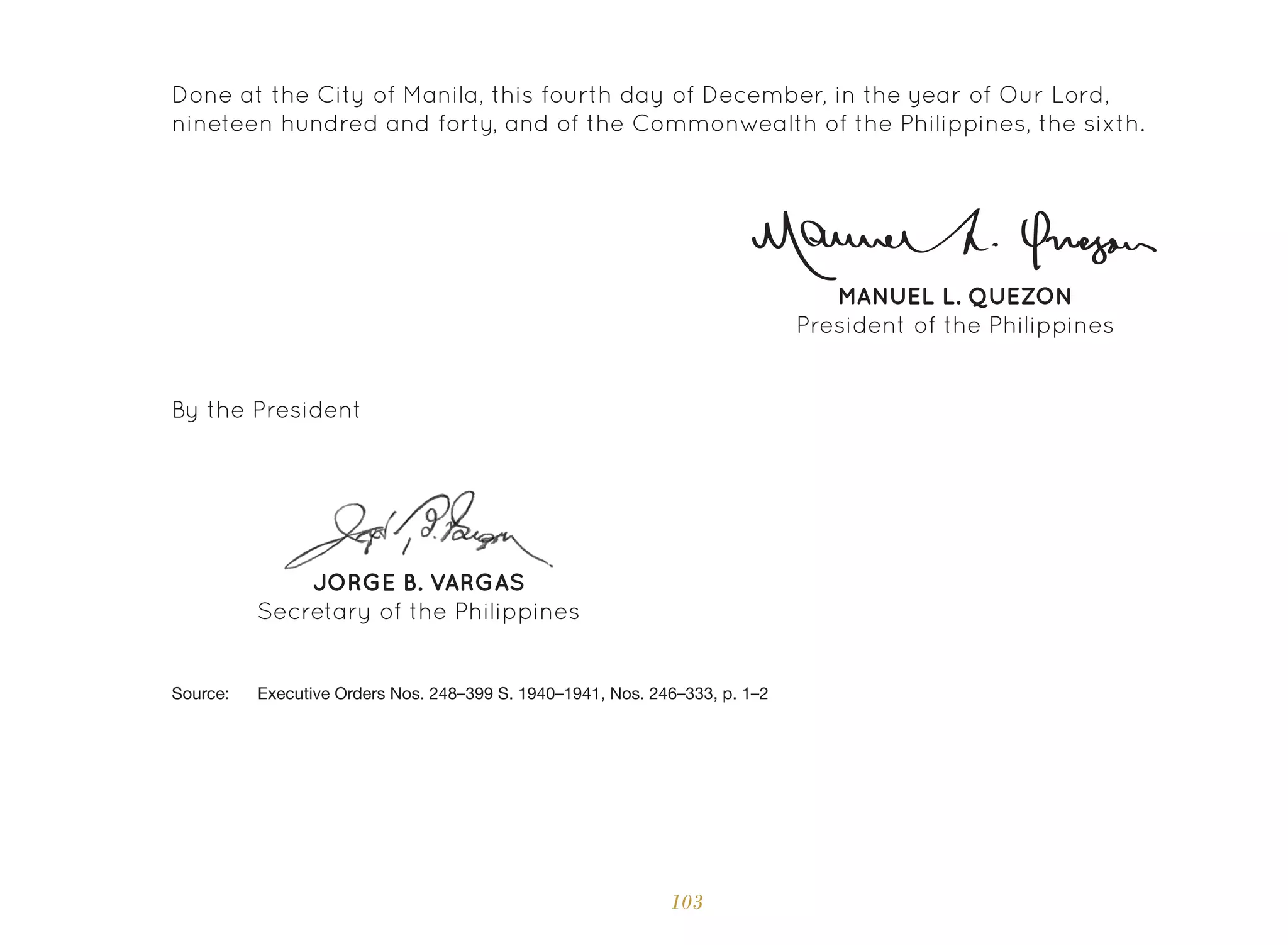 103
JORGE B. VARGAS
Secretary of the Philippines
By the President
Source: 	 Executive Orders Nos. 248–399 S. 1940–1941, Nos. 246–333, p. 1–2
MANUEL L. QUEZON
President of the Philippines
Done at the City of Manila, this fourth day of December, in the year of Our Lord,
nineteen hundred and forty, and of the Commonwealth of the Philippines, the sixth.
 