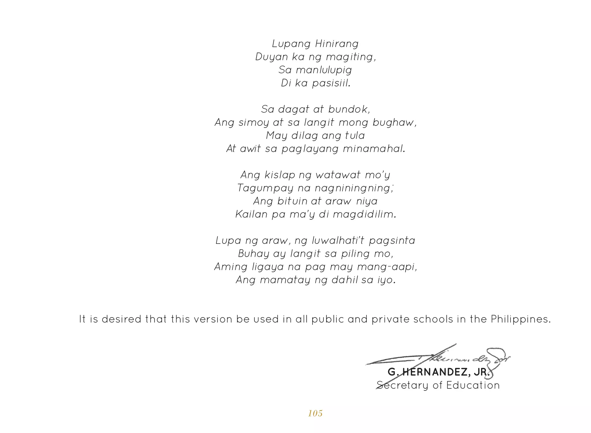 105
Ang kislap ng watawat mo’y
Tagumpay na nagniningning;
Ang bituin at araw niya
Kailan pa ma’y di magdidilim.
Lupa ng araw, ng luwalhati’t pagsinta
Buhay ay langit sa piling mo,
Aming ligaya na pag may mang-aapi,
Ang mamatay ng dahil sa iyo.
It is desired that this version be used in all public and private schools in the Philippines.
G. HERNANDEZ, JR.
Secretary of Education
Lupang Hinirang
Duyan ka ng magiting,
Sa manlulupig
Di ka pasisiil.
Sa dagat at bundok,
Ang simoy at sa langit mong bughaw,
May dilag ang tula
At aw
it sa paglayang minamahal.
 