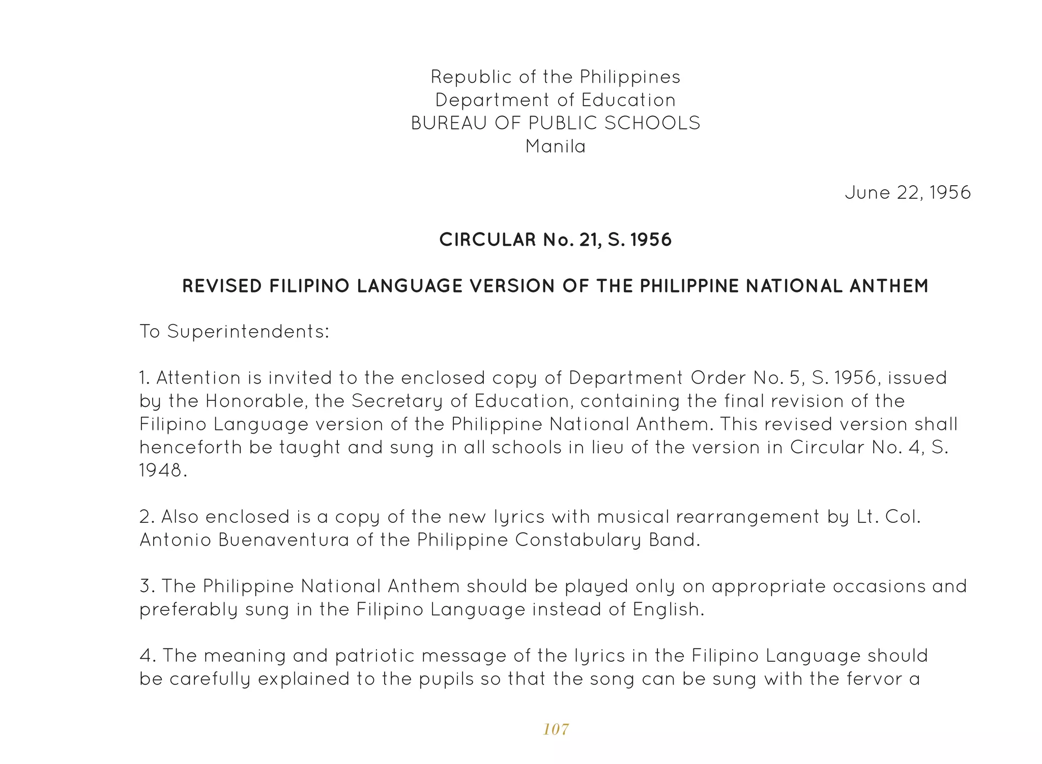 107
Republic of the Philippines
Department of Education
BUREAU OF PUBLIC SCHOOLS
Manila
June 22, 1956
CIRCULAR No. 21, S. 1956
To Superintendents:
REVISED FILIPINO LANGUAGE VERSION OF THE PHILIPPINE NATIONAL ANTHEM
1. Attention is invited to the enclosed copy of Department Order No. 5, S. 1956, issued
by the Honorable, the Secretary of Education, containing the final revision of the
Filipino Language version of the Philippine National Anthem. This revised version shall
henceforth be taught and sung in all schools in lieu of the version in Circular No. 4, S.
1948.
2. Also enclosed is a copy of the new lyrics with musical rearrangement by Lt. Col.
Antonio Buenaventura of the Philippine Constabulary Band.
3. The Philippine National Anthem should be played only on appropriate occasions and
preferably sung in the Filipino Language instead of English.
4. The meaning and patriotic message of the lyrics in the Filipino Language should
be carefully explained to the pupils so that the song can be sung with the fervor a
 