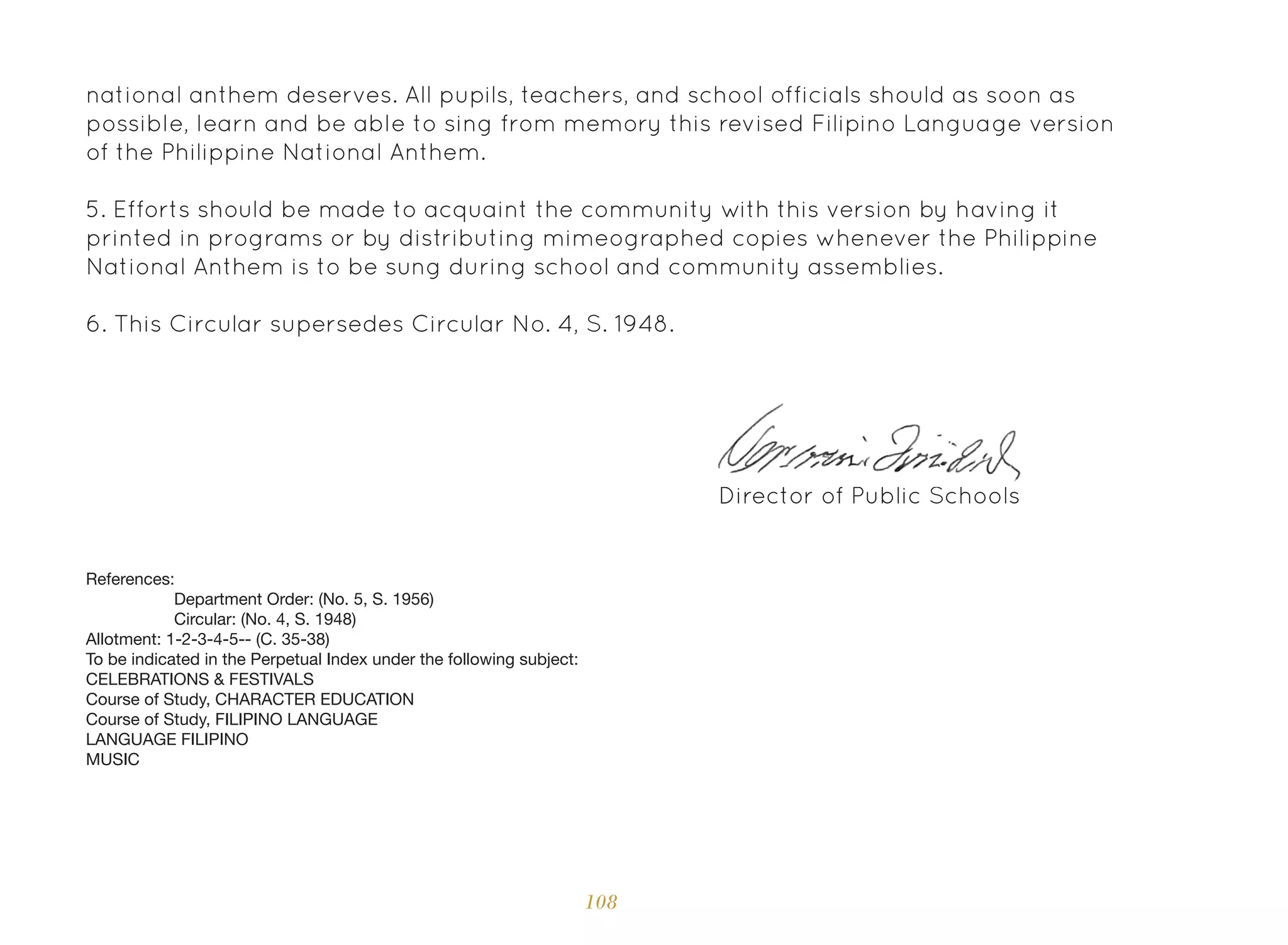 108
national anthem deserves. All pupils, teachers, and school officials should as soon as
possible, learn and be able to sing from memory this revised Filipino Language version
of the Philippine National Anthem.
5. Efforts should be made to acquaint the community with this version by having it
printed in programs or by distributing mimeographed copies whenever the Philippine
National Anthem is to be sung during school and community assemblies.
6. This Circular supersedes Circular No. 4, S. 1948.
Director of Public Schools
References:
Department Order: (No. 5, S. 1956)
Circular: (No. 4, S. 1948)
Allotment: 1-2-3-4-5-- (C. 35-38)
To be indicated in the Perpetual Index under the following subject:
CELEBRATIONS & FESTIVALS
Course of Study, CHARACTER EDUCATION
Course of Study, FILIPINO LANGUAGE
LANGUAGE FILIPINO
MUSIC
 