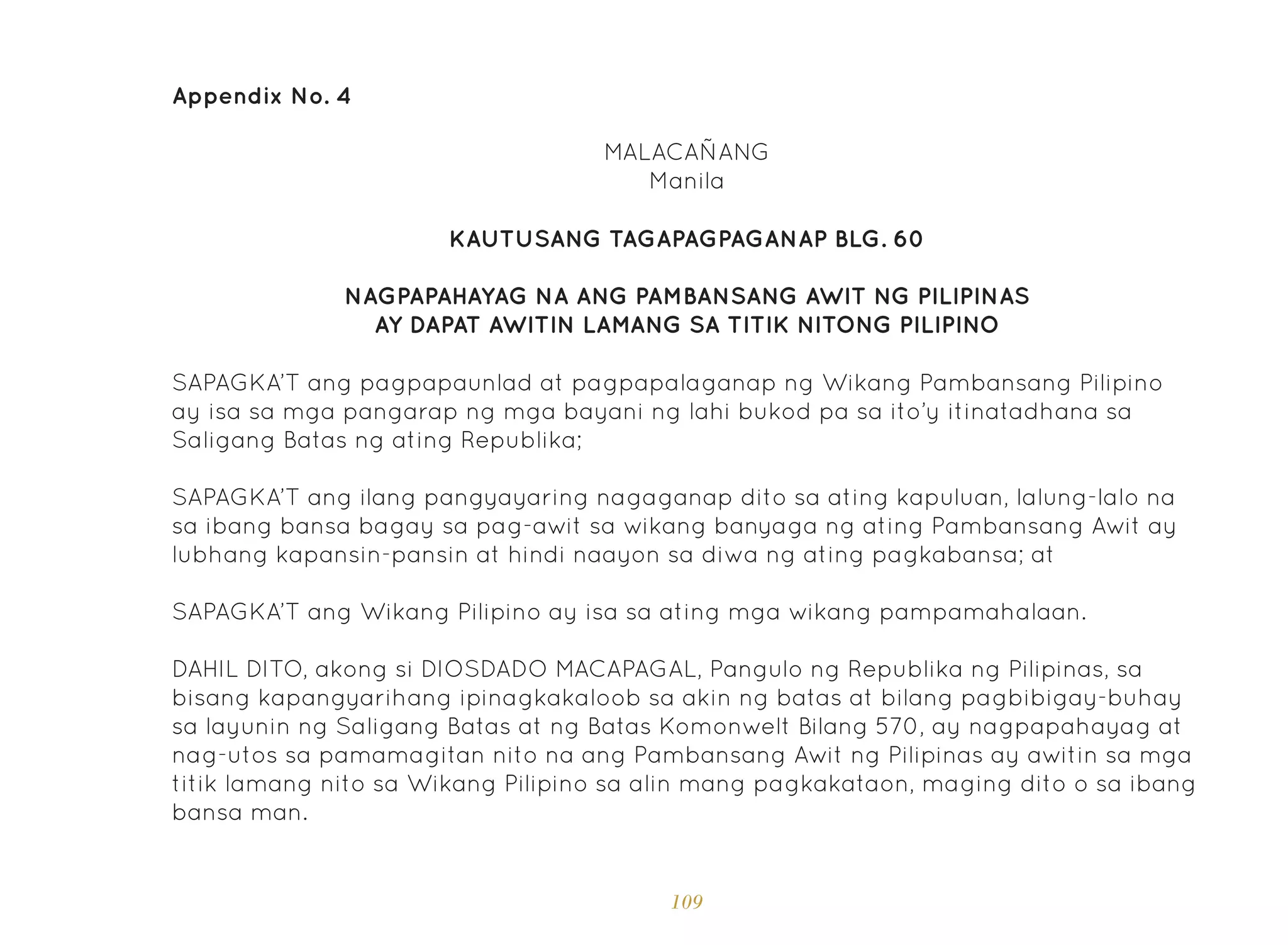 109
Appendix No. 4
KAUTUSANG TAGAPAGPAGANAP BLG. 60
NAGPAPAHAYAG NA ANG PAMBANSANG AWIT NG PILIPINAS
AY DAPAT AWITIN LAMANG SA TITIK NITONG PILIPINO
MALACAÑANG
Manila
SAPAGKA’T ang pagpapaunlad at pagpapalaganap ng Wikang Pambansang Pilipino
ay isa sa mga pangarap ng mga bayani ng lahi bukod pa sa ito’y itinatadhana sa
Saligang Batas ng ating Republika;
SAPAGKA’T ang ilang pangyayaring nagaganap dito sa ating kapuluan, lalung-lalo na
sa ibang bansa bagay sa pag-awit sa wikang banyaga ng ating Pambansang Awit ay
lubhang kapansin-pansin at hindi naayon sa diwa ng ating pagkabansa; at
SAPAGKA’T ang Wikang Pilipino ay isa sa ating mga wikang pampamahalaan.
DAHIL DITO, akong si DIOSDADO MACAPAGAL, Pangulo ng Republika ng Pilipinas, sa
bisang kapangyarihang ipinagkakaloob sa akin ng batas at bilang pagbibigay-buhay
sa layunin ng Saligang Batas at ng Batas Komonwelt Bilang 570, ay nagpapahayag at
nag-utos sa pamamagitan nito na ang Pambansang Awit ng Pilipinas ay awitin sa mga
titik lamang nito sa Wikang Pilipino sa alin mang pagkakataon, maging dito o sa ibang
bansa man.
 