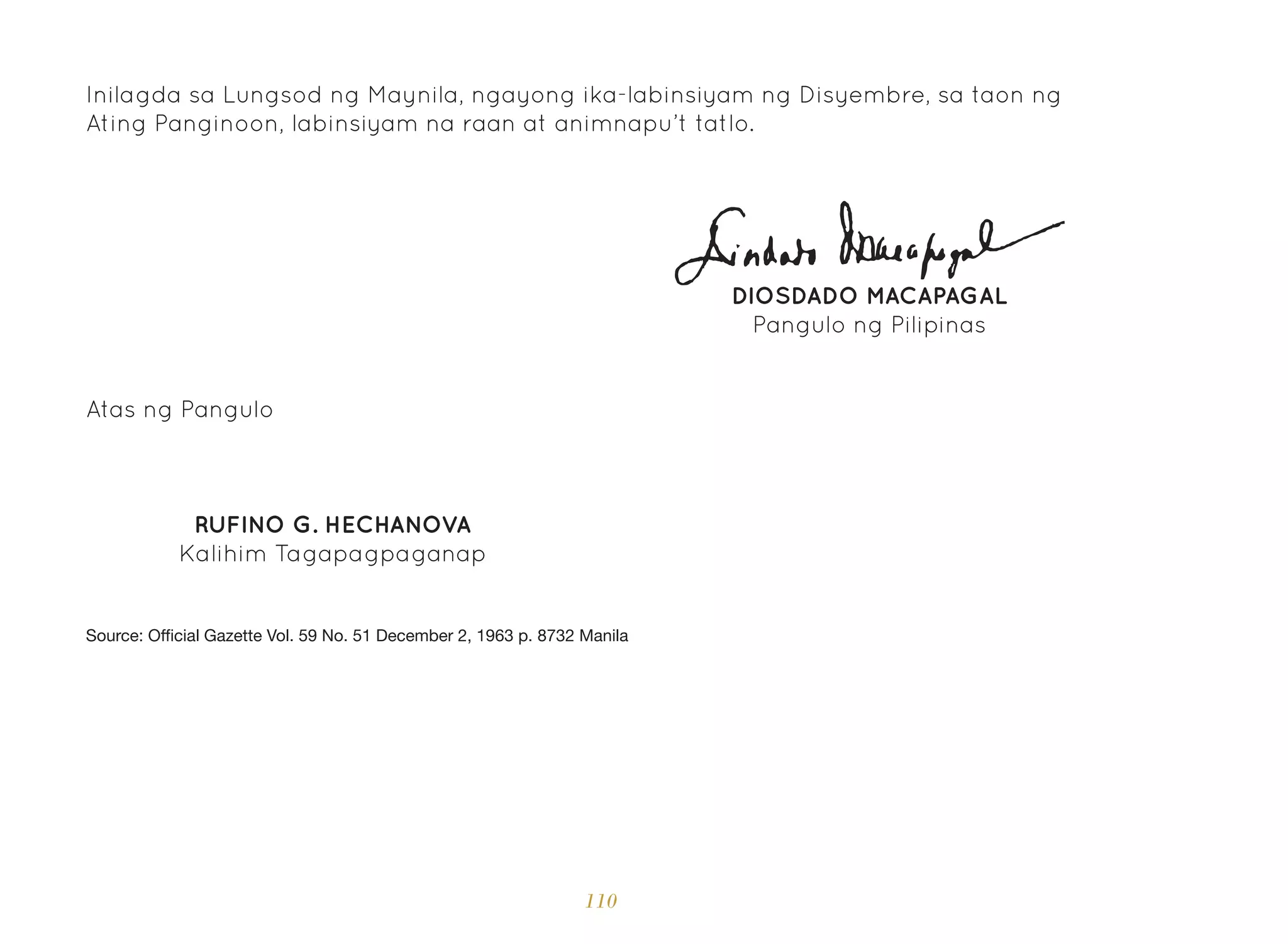 110
Inilagda sa Lungsod ng Maynila, ngayong ika-labinsiyam ng Disyembre, sa taon ng
Ating Panginoon, labinsiyam na raan at animnapu’t tatlo.
DIOSDADO MACAPAGAL
Pangulo ng Pilipinas
Atas ng Pangulo
RUFINO G. HECHANOVA
Kalihim Tagapagpaganap
Source: Official Gazette Vol. 59 No. 51 December 2, 1963 p. 8732 Manila
 