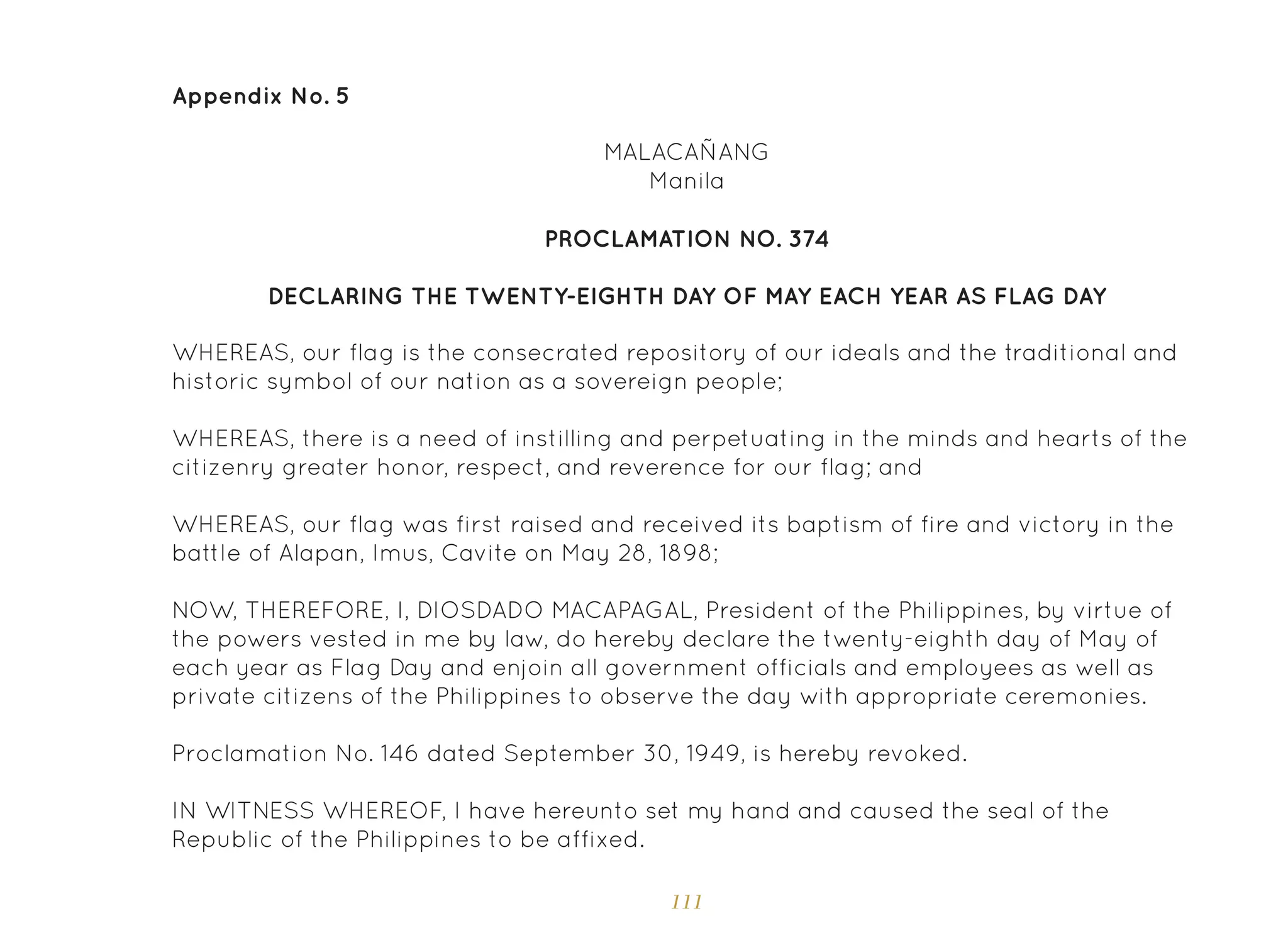 111
Appendix No. 5
PROCLAMATION NO. 374
DECLARING THE TWENTY-EIGHTH DAY OF MAY EACH YEAR AS FLAG DAY
MALACAÑANG
Manila
WHEREAS, our flag is the consecrated repository of our ideals and the traditional and
historic symbol of our nation as a sovereign people;
WHEREAS, there is a need of instilling and perpetuating in the minds and hearts of the
citizenry greater honor, respect, and reverence for our flag; and
WHEREAS, our flag was first raised and received its baptism of fire and victory in the
battle of Alapan, Imus, Cavite on May 28, 1898;
NOW, THEREFORE, I, DIOSDADO MACAPAGAL, President of the Philippines, by virtue of
the powers vested in me by law, do hereby declare the twenty-eighth day of May of
each year as Flag Day and enjoin all government officials and employees as well as
private citizens of the Philippines to observe the day with appropriate ceremonies.
Proclamation No. 146 dated September 30, 1949, is hereby revoked.
IN WITNESS WHEREOF, I have hereunto set my hand and caused the seal of the
Republic of the Philippines to be affixed.
 