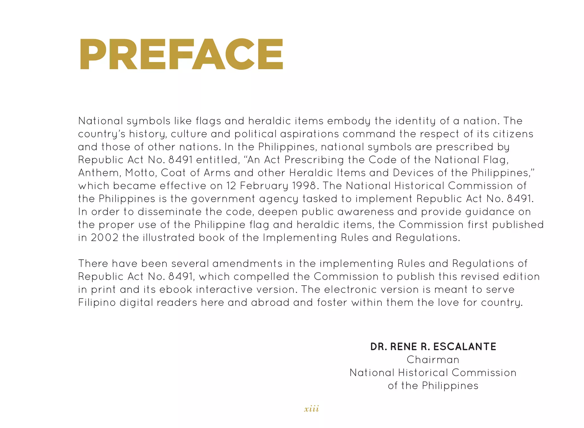 xiii
PREFACE
National symbols like flags and heraldic items embody the identity of a nation. The
country’s history, culture and political aspirations command the respect of its citizens
and those of other nations. In the Philippines, national symbols are prescribed by
Republic Act No. 8491 entitled, “An Act Prescribing the Code of the National Flag,
Anthem, Motto, Coat of Arms and other Heraldic Items and Devices of the Philippines,”
which became effective on 12 February 1998. The National Historical Commission of
the Philippines is the government agency tasked to implement Republic Act No. 8491.
In order to disseminate the code, deepen public awareness and provide guidance on
the proper use of the Philippine flag and heraldic items, the Commission first published
in 2002 the illustrated book of the Implementing Rules and Regulations.
There have been several amendments in the implementing Rules and Regulations of
Republic Act No. 8491, which compelled the Commission to publish this revised edition
in print and its ebook interactive version. The electronic version is meant to serve
Filipino digital readers here and abroad and foster within them the love for country.
DR. RENE R. ESCALANTE
Chairman
National Historical Commission
of the Philippines
 