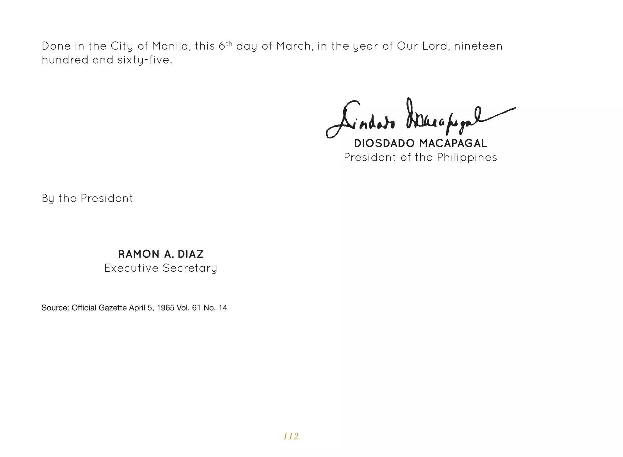 112
Done in the City of Manila, this 6th
day of March, in the year of Our Lord, nineteen
hundred and sixty-five.
By the President
RAMON A. DIAZ
Executive Secretary
DIOSDADO MACAPAGAL
President of the Philippines
Source: Official Gazette April 5, 1965 Vol. 61 No. 14
 