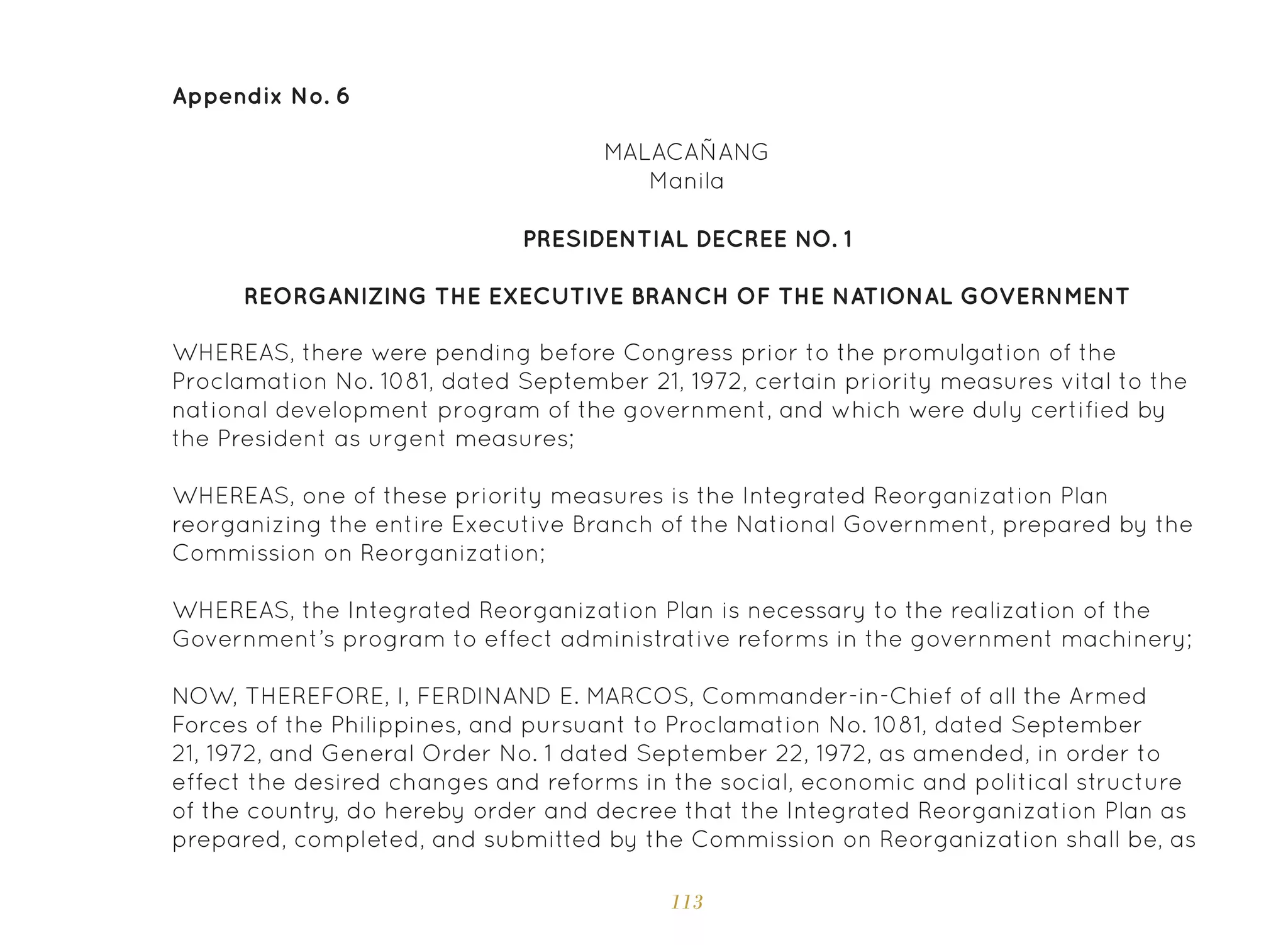 113
Appendix No. 6
MALACAÑANG
Manila
PRESIDENTIAL DECREE NO. 1
REORGANIZING THE EXECUTIVE BRANCH OF THE NATIONAL GOVERNMENT
WHEREAS, there were pending before Congress prior to the promulgation of the
Proclamation No. 1081, dated September 21, 1972, certain priority measures vital to the
national development program of the government, and which were duly certified by
the President as urgent measures;
WHEREAS, one of these priority measures is the Integrated Reorganization Plan
reorganizing the entire Executive Branch of the National Government, prepared by the
Commission on Reorganization;
WHEREAS, the Integrated Reorganization Plan is necessary to the realization of the
Government’s program to effect administrative reforms in the government machinery;
NOW, THEREFORE, I, FERDINAND E. MARCOS, Commander-in-Chief of all the Armed
Forces of the Philippines, and pursuant to Proclamation No. 1081, dated September
21, 1972, and General Order No. 1 dated September 22, 1972, as amended, in order to
effect the desired changes and reforms in the social, economic and political structure
of the country, do hereby order and decree that the Integrated Reorganization Plan as
prepared, completed, and submitted by the Commission on Reorganization shall be, as
 