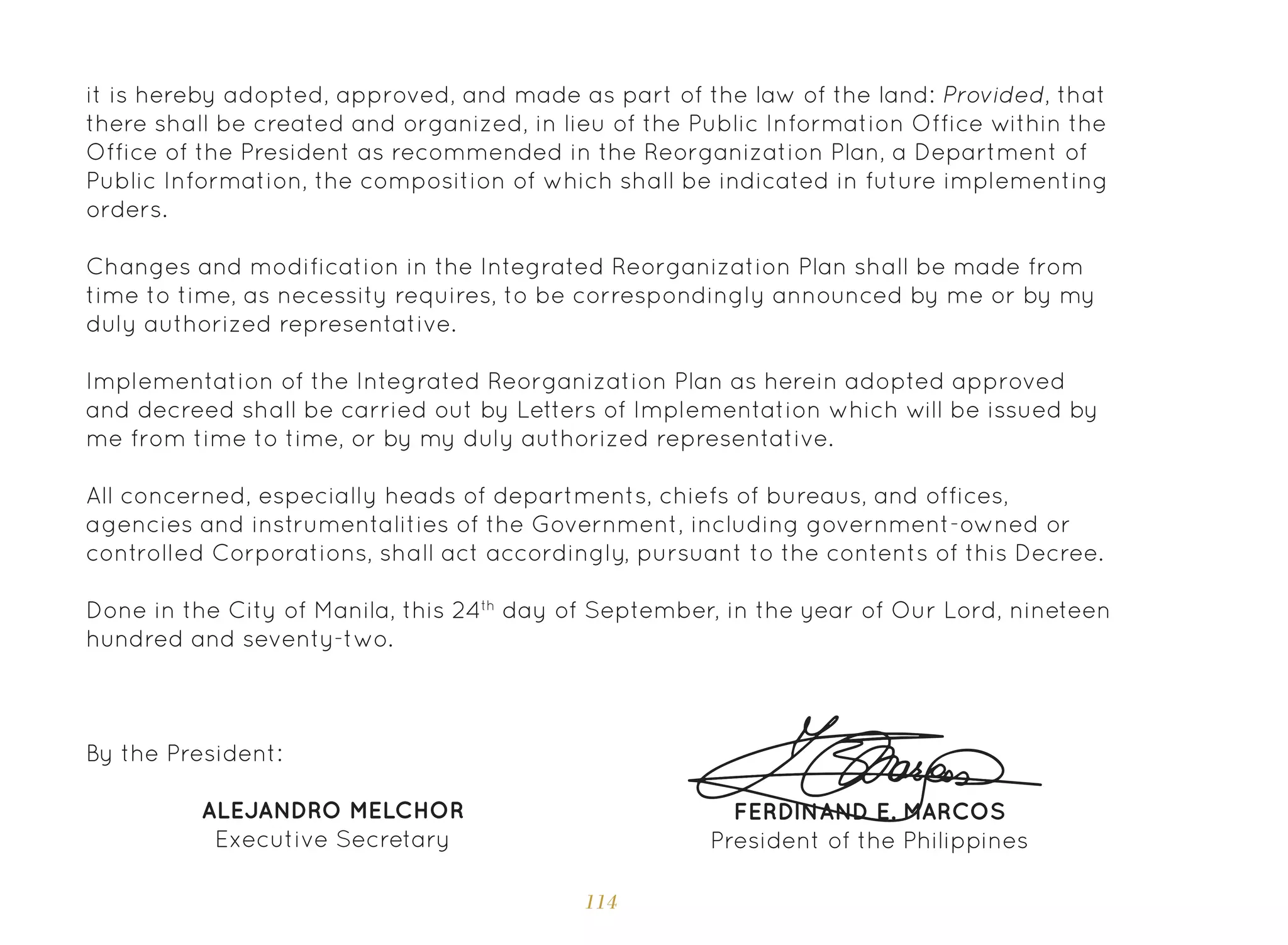 114
it is hereby adopted, approved, and made as part of the law of the land: Provided, that
there shall be created and organized, in lieu of the Public Information Office within the
Office of the President as recommended in the Reorganization Plan, a Department of
Public Information, the composition of which shall be indicated in future implementing
orders.
Changes and modification in the Integrated Reorganization Plan shall be made from
time to time, as necessity requires, to be correspondingly announced by me or by my
duly authorized representative.
Implementation of the Integrated Reorganization Plan as herein adopted approved
and decreed shall be carried out by Letters of Implementation which will be issued by
me from time to time, or by my duly authorized representative.
All concerned, especially heads of departments, chiefs of bureaus, and offices,
agencies and instrumentalities of the Government, including government-owned or
controlled Corporations, shall act accordingly, pursuant to the contents of this Decree.
Done in the City of Manila, this 24th
day of September, in the year of Our Lord, nineteen
hundred and seventy-two.
FERDINAND E. MARCOS
President of the Philippines
By the President:
ALEJANDRO MELCHOR
Executive Secretary
 