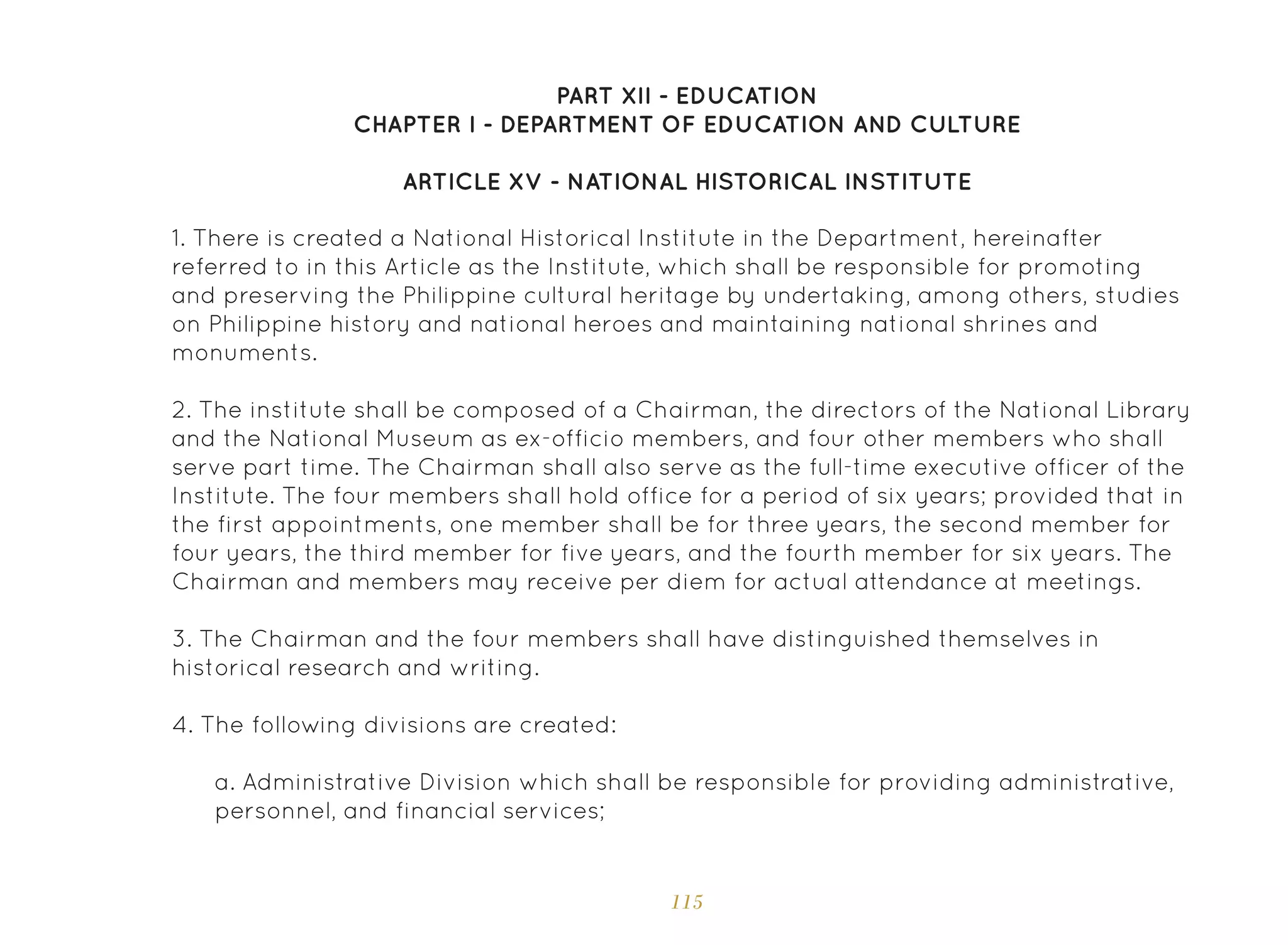 115
PART XII - EDUCATION
CHAPTER I - DEPARTMENT OF EDUCATION AND CULTURE
ARTICLE XV - NATIONAL HISTORICAL INSTITUTE
1. There is created a National Historical Institute in the Department, hereinafter
referred to in this Article as the Institute, which shall be responsible for promoting
and preserving the Philippine cultural heritage by undertaking, among others, studies
on Philippine history and national heroes and maintaining national shrines and
monuments.
2. The institute shall be composed of a Chairman, the directors of the National Library
and the National Museum as ex-officio members, and four other members who shall
serve part time. The Chairman shall also serve as the full-time executive officer of the
Institute. The four members shall hold office for a period of six years; provided that in
the first appointments, one member shall be for three years, the second member for
four years, the third member for five years, and the fourth member for six years. The
Chairman and members may receive per diem for actual attendance at meetings.
3. The Chairman and the four members shall have distinguished themselves in
historical research and writing.
4. The following divisions are created:
a. Administrative Division which shall be responsible for providing administrative,
personnel, and financial services;
 