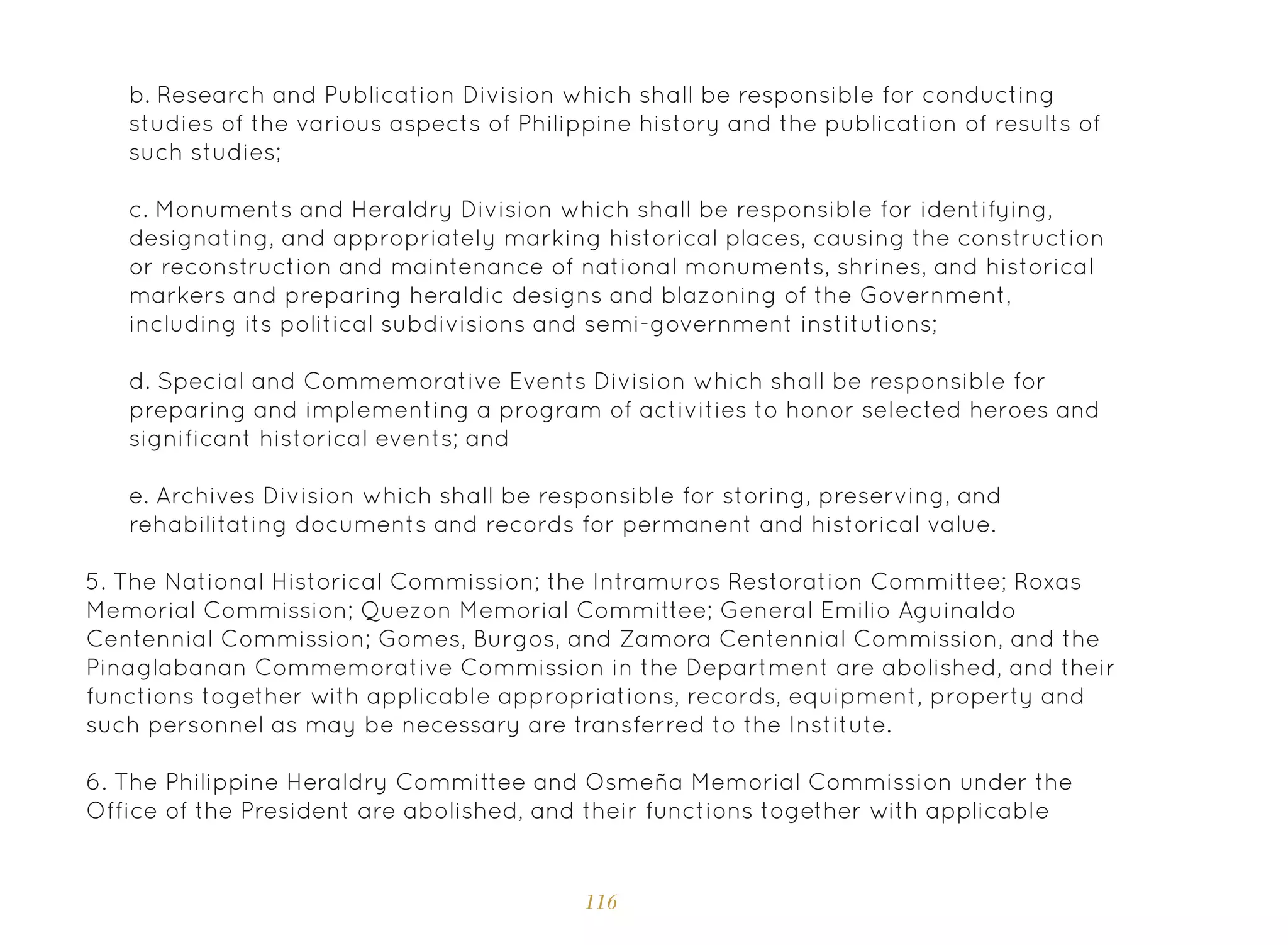 116
b. Research and Publication Division which shall be responsible for conducting
studies of the various aspects of Philippine history and the publication of results of
such studies;
c. Monuments and Heraldry Division which shall be responsible for identifying,
designating, and appropriately marking historical places, causing the construction
or reconstruction and maintenance of national monuments, shrines, and historical
markers and preparing heraldic designs and blazoning of the Government,
including its political subdivisions and semi-government institutions;
d. Special and Commemorative Events Division which shall be responsible for
preparing and implementing a program of activities to honor selected heroes and
significant historical events; and
e. Archives Division which shall be responsible for storing, preserving, and
rehabilitating documents and records for permanent and historical value.
5. The National Historical Commission; the Intramuros Restoration Committee; Roxas
Memorial Commission; Quezon Memorial Committee; General Emilio Aguinaldo
Centennial Commission; Gomes, Burgos, and Zamora Centennial Commission, and the
Pinaglabanan Commemorative Commission in the Department are abolished, and their
functions together with applicable appropriations, records, equipment, property and
such personnel as may be necessary are transferred to the Institute.
6. The Philippine Heraldry Committee and Osmeña Memorial Commission under the
Office of the President are abolished, and their functions together with applicable
 