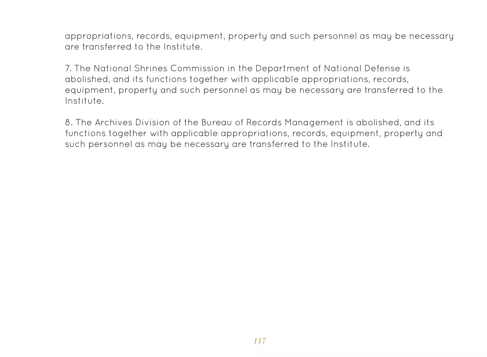 117
appropriations, records, equipment, property and such personnel as may be necessary
are transferred to the Institute.
7. The National Shrines Commission in the Department of National Defense is
abolished, and its functions together with applicable appropriations, records,
equipment, property and such personnel as may be necessary are transferred to the
Institute.
8. The Archives Division of the Bureau of Records Management is abolished, and its
functions together with applicable appropriations, records, equipment, property and
such personnel as may be necessary are transferred to the Institute.
 