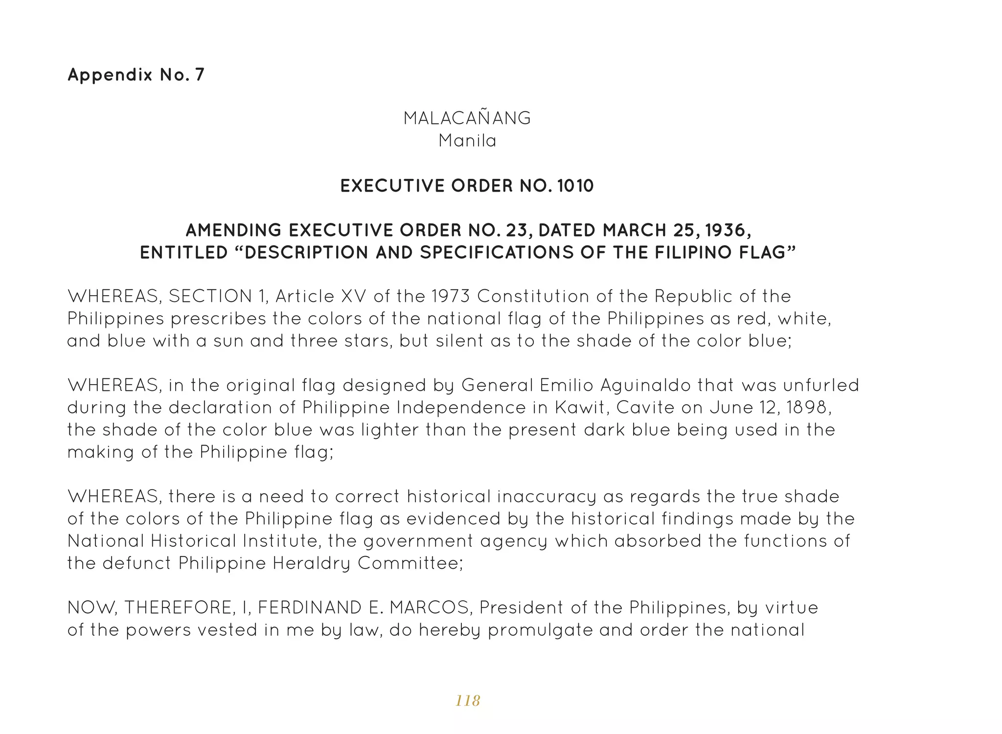 118
Appendix No. 7
MALACAÑANG
Manila
EXECUTIVE ORDER NO. 1010
AMENDING EXECUTIVE ORDER NO. 23, DATED MARCH 25, 1936,
ENTITLED “DESCRIPTION AND SPECIFICATIONS OF THE FILIPINO FLAG”
WHEREAS, SECTION 1, Article XV of the 1973 Constitution of the Republic of the
Philippines prescribes the colors of the national flag of the Philippines as red, white,
and blue with a sun and three stars, but silent as to the shade of the color blue;
WHEREAS, in the original flag designed by General Emilio Aguinaldo that was unfurled
during the declaration of Philippine Independence in Kawit, Cavite on June 12, 1898,
the shade of the color blue was lighter than the present dark blue being used in the
making of the Philippine flag;
WHEREAS, there is a need to correct historical inaccuracy as regards the true shade
of the colors of the Philippine flag as evidenced by the historical findings made by the
National Historical Institute, the government agency which absorbed the functions of
the defunct Philippine Heraldry Committee;
NOW, THEREFORE, I, FERDINAND E. MARCOS, President of the Philippines, by virtue
of the powers vested in me by law, do hereby promulgate and order the national
 